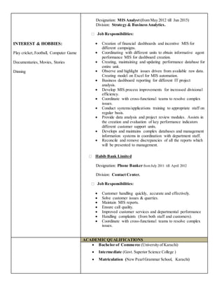 INTEREST & HOBBIES:
Play cricket, Football, Computer Game
Documentaries, Movies, Stories
Dinning
Designation: MIS Analyst (from May 2012 till Jun 2015)
Division: Strategy & BusinessAnalytics.
Job Responsibilities:
 Creation of financial dashboards and incentive MIS for
different campaigns.
 Coordinating with different units to obtain informative agent
performance MIS for dashboard creation.
 Creating, maintaining and updating performance database for
entire unit.
 Observe and highlight issues driven from available raw data.
Creating model on Excel for MIS automation.
 Business dashboard reporting for different IT project
analysis.
 Develop MIS process improvements for increased divisional
efficiency.
 Coordinate with cross-functional teams to resolve complex
issues.
 Conduct systems/applications training to appropriate staff on
regular basis.
 Provide data analysis and project review modules. Assists in
the creation and evaluation of key performance indicators
different customer support units.
 Develops and maintains complex databases and management
information systems in coordination with department staff.
 Reconcile and remove discrepancies of all the reports which
will be presented to management.
Habib Bank Limited
Designation: Phone Banker fromJuly 2011 till April 2012
Division: Contact Center.
Job Responsibilities:
 Customer handling quickly, accurate and effectively.
 Solve customer issues & quarries.
 Maintain MIS reports.
 Ensure call quality.
 Improved customer services and departmental performance
 Handling complaints (from both staff and customers).
 Coordinate with cross-functional teams to resolve complex
issues.
ACADEMICQUALIFICATIONS
 Bachelor of Commerce (University of Karachi)
 Intermediate (Govt. Superior Science College )
 Matriculation (New PearlGrammar School, Karachi)
 