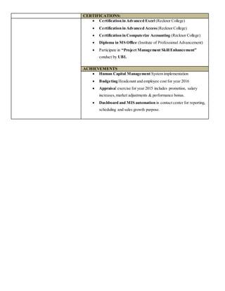 CERTIFICATIONS:
 Certification in Advanced Excel (Recknor College)
 Certification in Advanced Access (Recknor College)
 Certification in Computerize Accounting (Recknor College)
 Diploma in MS Office (Institute of Professional Advancement)
 Participate in “Project Management Skill Enhancement”
conduct by UBL
ACHIEVEMENTS
 Human Capital Management System implementation
 Budgeting Headcount and employee cost for year 2016
 Appraisal exercise for year 2015 includes promotion, salary
increases,market adjustments & performance bonus.
 Dashboard and MIS automation in contact center for reporting,
scheduling and sales growth purpose.
 