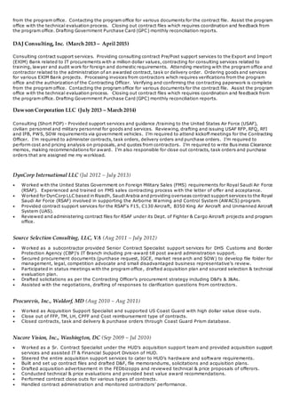 from the program office. Contacting the program office for various documents for the contract file. Assist the program
office with the technical evaluation process. Closing out contract files which requires coordination and feedback from
the program office. Drafting Government Purchase Card (GPC) monthly reconciliation reports.
DAJ Consulting, Inc. (March 2013 – April 2015)
Consulting contract support services. Providing consulting contract Pre/Post support services to the Export and Import
(EXIM) Bank related to IT procurements with a million dollar values, contracting for consulting services related to
training, lawyer and audit work for foreign and domestic requirements. Attending meeting with the program office and
contractor related to the administration of an awarded contract, task or delivery order. Ordering goods and services
for various EXIM Bank projects. Processing invoices from contractors which requires verifications from the program
office and the authorization of the Contracting Officer. Verifying and confirming the contracting paperwork is complete
from the program office. Contacting the program office for various documents for the contract file. Assist the program
office with the technical evaluation process. Closing out contract files which requires coordination and feedback from
the program office. Drafting Government Purchase Card (GPC) monthly reconciliation reports.
Dawson Corporation LLC (July 2013 – March 2014)
Consulting (Short POP) - Provided support services and guidance /training to the United States Air Force (USAF),
civilian personnel and military personnel for goods and services. Reviewing, drafting and issuing USAF RFP, RFQ, RFI
and IFB, PWS, SOW requirements via government vehicles. I’m required to attend kickoff meetings for the Contracting
Officer. I’m required to administer contracts, task orders, delivery orders and purchase orders. I’m required to
perform cost and pricing analysis on proposals, and quotes from contractors. I’m required to write Bus iness Clearance
memos, making recommendations for award. I’m also responsible for close out contracts, task orders and purchase
orders that are assigned me my workload.
DynCorp International LLC (Jul 2012 – July 2013)
 Worked with the United States Government on Foreign Military Sales (FMS) requirements for Royal Saudi Air Force
(RSAF). Experienced and trained on FMS sales contracting process with the letter of offer and acceptance.
 Worked for DynCorp LLC based in Riyadh, SaudiArabia and providing overseas contract support services to the Royal
Saudi Air Force (RSAF) involved in supporting the Airborne Warning and Control System (AWACS) program.
 Provided contract support services for the RSAF's F15, C130 Aircraft, B350 King Air Aircraft and Unmanned Aircraft
System (UAS).
 Reviewed and administering contract files for RSAF under its Dept. of Fighter & Cargo Aircraft projects and program
office.
Source Selection Consulting, LLC, VA (Aug 2011 – July 2012)
 Worked as a subcontractor provided Senior Contract Specialist support services for DHS Customs and Border
Protection Agency (CBP)’s IT Branch including pre-award till post award administration support.
 Secured procurement documents (purchase request, IGCE, market research and SOW) to develop file folder for
management, legal, competition advocate and small disadvantaged business representative’s review.
 Participated in status meetings with the program office, drafted acquisition plan and sourced selection & technical
evaluation plan.
 Drafted solicitations as per the Contracting Officer’s procurement strategy including D&Fs & J&As.
 Assisted with the negotiations, drafting of responses to clarification questions from contractors.
Procurevis, Inc., Waldorf, MD (Aug 2010 – Aug 2011)
 Worked as Acquisition Support Specialist and supported US Coast Guard with high dollar value close -outs.
 Close out of FFP, TM, LH, CPFF and Cost reimbursement type of contracts.
 Closed contracts, task and delivery & purchase orders through Coast Guard Prism database.
Nucore Vision, Inc., Washington, DC (Sep 2009 – Jul 2010)
 Worked as a Sr. Contract Specialist under the HUD’s acquisition support team and provided acquisition support
services and assisted IT & Financial Support Division of HUD.
 Steered the entire acquisition support services to cater to HUD’s hardware and software requirements.
 Built and set up contract files and drafted D&F, file memorandums, solicitations and acquisition plans.
 Drafted acquisition advertisement in the FEDbizopps and reviewed technical & price proposals of offerors.
 Conducted technical & price evaluations and provided best value award recommendations.
 Performed contract close outs for various types of contracts.
 Handled contract administration and monitored contractors’ performance.
 