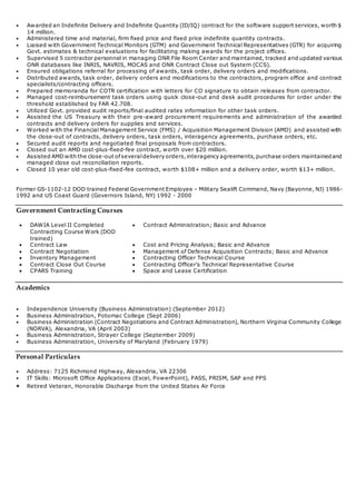  Awarded an Indefinite Delivery and Indefinite Quantity (ID/IQ) contract for the software support services, worth $
14 million.
 Administered time and material, firm fixed price and fixed price indefinite quantity contracts.
 Liaised with Government Technical Monitors (GTM) and Government Technical Representatives (GTR) for acquiring
Govt. estimates & technical evaluations for facilitating making awards for the project offices.
 Supervised 5 contractor personnel in managing ONR File Room Center and maintained, tracked and updated various
ONR databases like INRIS, NAVRIS, MOCAS and ONR Contract Close out System (CCS).
 Ensured obligations referral for processing of awards, task order, delivery orders and modifications.
 Distributed awards, task order, delivery orders and modifications to the contractors, program office and contract
specialists/contracting officers.
 Prepared memoranda for COTR certification with letters for CO signature to obtain releases from contractor.
 Managed cost-reimbursement task orders using quick close-out and desk audit procedures for order under the
threshold established by FAR 42.708.
 Utilized Govt. provided audit reports/final audited rates information for other task orders.
 Assisted the US Treasury with their pre-award procurement requirements and administration of the awarded
contracts and delivery orders for supplies and services.
 Worked with the Financial Management Service (FMS) / Acquisition Management Division (AMD) and assisted with
the close-out of contracts, delivery orders, task orders, interagency agreements, purchase orders, etc.
 Secured audit reports and negotiated final proposals from contractors.
 Closed out an AMD cost-plus-fixed-fee contract, worth over $20 million.
 Assisted AMDwith the close-out ofseveraldelivery orders,interagency agreements,purchase orders maintainedand
managed close out reconciliation reports.
 Closed 10 year old cost-plus-fixed-fee contract, worth $108+ million and a delivery order, worth $13+ million.
Former GS-1102-12 DOD trained Federal Government Employee – Military Sealift Command, Navy (Bayonne, NJ) 1986-
1992 and US Coast Guard (Governors Island, NY) 1992 - 2000
Government Contracting Courses
 DAWIA Level II Completed
Contracting Course Work (DOD
trained)
 Contract Administration; Basic and Advance
 Contract Law  Cost and Pricing Analysis; Basic and Advance
 Contract Negotiation  Management of Defense Acquisition Contracts; Basic and Advance
 Inventory Management  Contracting Officer Technical Course
 Contract Close Out Course  Contracting Officer’s Technical Representative Course
 CPARS Training  Space and Lease Certification
Academics
 Independence University (Business Administration) (September 2012)
 Business Administration, Potomac College (Sept 2006)
 Business Administration (Contract Negotiations and Contract Administration), Northern Virginia Community College
(NORVA), Alexandria, VA (April 2003)
 Business Administration, Strayer College (September 2009)
 Business Administration, University of Maryland (February 1979)
Personal Particulars
 Address: 7125 Richmond Highway, Alexandria, VA 22306
 IT Skills: Microsoft Office Applications (Excel, PowerPoint), PASS, PRISM, SAP and PPS
 Retired Veteran, Honorable Discharge from the United States Air Force
 