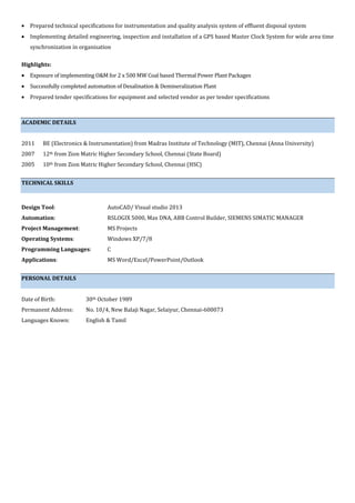• Prepared technical specifications for instrumentation and quality analysis system of effluent disposal system
• Implementing detailed engineering, inspection and installation of a GPS based Master Clock System for wide area time
synchronization in organisation
Highlights:
• Exposure of implementing O&M for 2 x 500 MW Coal based Thermal Power Plant Packages
• Successfully completed automation of Desalination & Demineralization Plant
• Prepared tender specifications for equipment and selected vendor as per tender specifications
ACADEMIC DETAILS
2011 BE (Electronics & Instrumentation) from Madras Institute of Technology (MIT), Chennai (Anna University)
2007 12th from Zion Matric Higher Secondary School, Chennai (State Board)
2005 10th from Zion Matric Higher Secondary School, Chennai (HSC)
TECHNICAL SKILLS
Design Tool: AutoCAD/ Visual studio 2013
Automation: RSLOGIX 5000, Max DNA, ABB Control Builder, SIEMENS SIMATIC MANAGER
Project Management: MS Projects
Operating Systems: Windows XP/7/8
Programming Languages: C
Applications: MS Word/Excel/PowerPoint/Outlook
PERSONAL DETAILS
Date of Birth: 30th October 1989
Permanent Address: No. 10/4, New Balaji Nagar, Selaiyur, Chennai-600073
Languages Known: English & Tamil
 