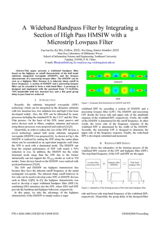 A Wideband Bandpass Filter by Integrating a
Section of High Pass HMSIW with a
Microstrip Lowpass Filter
Fan Fan He, Ke Wu, Fellow, IEEE, Wei Hong, Senior Member, IEEE
State Key Laboratory ofMillimeter Waves
School ofInformation Science and Engineering, Southeast University
Nanjing, 210096, P. R. China
E-mail: ffheem-field.org, ke.wu.;eee.org, weihongseu.edu.cn
Abstract-This paper presents a wideband bandpass filter
based on the highpass or cutoff characteristic of the half mode
substrate integrated waveguide (HMSIW) and the lowpass
characteristic of a microstrip lowpass filter. The HMSIW can be
seen as a highpass filter because it is inherent sharp cutoff in
lower frequency. A section of HMSIW and a microstrip lowpass
filter can be cascaded to form a wide-band filter. A prototype is
designed and implement with the passband from 7.1-16.6GHz,
74% bandwidth with low insertion loss and a flat good group
delay in pass band are achieved.
I. INTRODUCTION
Recently, the substrate integrated waveguide (SIW)
technology which can be integrated in the dielectric substrate
with low insertion loss, low radiation loss and high Q has been
developed widely. Also, the SIW can be fabricated by many
processes including the standard PCB, the LTCC and the Thin-
Film process. On the basis of the SIW, many passive and
active devices such as filters, couplers, antennas and mixers
using theses processes were proposed and realized [1]-[5].
Meanwhile, in order to reduce the size ofthe SIW devices, a
novel technology named half mode substrate integrated
waveguide (HMSIW) was proposed [6]. As shown in Fig.1, the
HIMSIW is realized by cutting the SIW along the center plane
where can be considered as an equivalent magnetic wall when
the SIW is used with a dominated mode. The HIMSIW can
keep the original performance of SIW with nearly a 50%
reduction in size. In addition, the HMSIW has the wider
dominant mode range than the SIW due to the former
intrinsically can not support the TE(2m)n modes as well as TM
modes. Some devices based on the HMSIW were realized with
good performances [7]-[9].
The SIW and HMSIW are highpass transmission line
because they have the inherent cutoff frequency as the metal
rectangular waveguide. The inherent sharp cutoff behavior in
low side can be used to develop some SIW or HMSIW devices
such as filters [3][9]. In [3], the highpass characteristic was
used to develop a super wideband bandpass filter (BPF) by
combining EBG structures into the SIW, where EBG and SIW
provide the bandstop and highpass behaviors, respectively.
In this paper, we take the advantage of the highpass
characteristic ofthe HMSIW to simply realize a super
NA'W'
Figure 1. Dominant field distribution in HMSIW and SIW.
wideband BPF by cascading a section of HIMSIW and a
microstrip lowpass filter (LPF). The HMSIW and microstrip
LPF decide the lower side and upper side of the amplitude
response of the wideband BPF, respectively. Firstly, the width
ofthe HIMSIW is determined for the cutoff frequency. In other
words, the lower side of the frequency response of the
wideband BPF is determined by the width of the HMSIW.
Secondly, the microstrip LPF is designed to determine the
upper side of the frequency response. Finally, the wide-band
BPF is developed, simulated and measured.
II. WIDEBAND BPF DESIGN
Fig.2 shows the schematics of the forming process of the
wideband BPF consists of the LPF and highpass filter (HPF).
The stop-band frequency ofthe LPF and IHPF are the upper
Lowpass filter + Highpass filter
(m1cr iip L[P (VimILW
_I
Wide-band
bandpass filter
*~~~~~~~~~~~~~~~~~~~~~~~~~~~...... ........
Figure 2. schematics ofthe forming process ofthe wide-band bandpass filter
side and lower side stop-band frequency of the wideband BPF,
respectively. Meanwhile, the group delay of the designed filter
978-1-4244-1886-2/08/$25.00 C2008 IEEE. GSMM2008 Proceeding
 