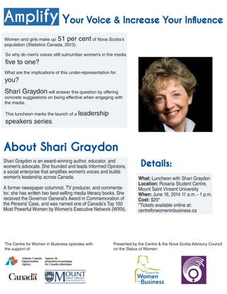 Amplify
What: Luncheon with Shari Graydon
Location: Rosaria Student Centre,
Mount Saint Vincent University
When: June 16, 2014 11 a.m. - 1 p.m.
Cost: $20*
*Tickets available online at:
centreforwomeninbusiness.ca
Women and girls make up 51 per cent of Nova Scotia’s
population (Statistics Canada, 2013).
About Shari Graydon
Shari Graydon is an award-winning author, educator, and
women’s advocate. She founded and leads Informed Opinions,
a social enterprise that amplifies women’s voices and builds
women’s leadership across Canada.
A former newspaper columnist, TV producer, and commenta-
tor, she has written two best-selling media literacy books. She
received the Governor General’s Award in Commemoration of
the Persons’ Case, and was named one of Canada’s Top 100
Most Powerful Women by Women’s Executive Network (WXN).
The Centre for Women in Business operates with
the support of:
Details:
Presented by the Centre & the Nova Scotia Advisory Council
on the Status of Women:
So why do men’s voices still outnumber women’s in the media
five to one?
What are the implications of this under-representation for
you?
Shari Graydon will answer this question by offering
concrete suggestions on being effective when engaging with
the media.
This luncheon marks the launch of a leadership
speakers series.
Your Voice & Increase Your Influence
 