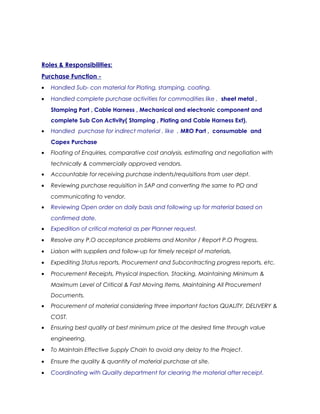 Roles & Responsibilities:
Purchase Function -
• Handled Sub- con material for Plating, stamping, coating.
• Handled complete purchase activities for commodities like , sheet metal ,
Stamping Part , Cable Harness , Mechanical and electronic component and
complete Sub Con Activity( Stamping , Plating and Cable Harness Ext).
• Handled purchase for indirect material , like , MRO Part , consumable and
Capex Purchase
• Floating of Enquiries, comparative cost analysis, estimating and negotiation with
technically & commercially approved vendors.
• Accountable for receiving purchase indents/requisitions from user dept.
• Reviewing purchase requisition in SAP and converting the same to PO and
communicating to vendor.
• Reviewing Open order on daily basis and following up for material based on
confirmed date.
• Expedition of critical material as per Planner request.
• Resolve any P.O acceptance problems and Monitor / Report P.O Progress.
• Liaison with suppliers and follow-up for timely receipt of materials.
• Expediting Status reports, Procurement and Subcontracting progress reports, etc.
• Procurement Receipts, Physical Inspection, Stacking, Maintaining Minimum &
Maximum Level of Critical & Fast Moving Items, Maintaining All Procurement
Documents.
• Procurement of material considering three important factors QUALITY, DELIVERY &
COST.
• Ensuring best quality at best minimum price at the desired time through value
engineering.
• To Maintain Effective Supply Chain to avoid any delay to the Project.
• Ensure the quality & quantity of material purchase at site.
• Coordinating with Quality department for clearing the material after receipt.
 