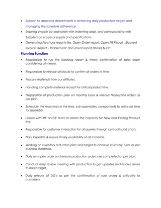 • Support to associate departments in achieving daily production targets and
managing the schedule adherence.
• Ensuring smooth co-ordination with indenting dept. and corresponding with
Suppliers on scope of supply and specifications.
• Generating Purchase reports like, Open Order report, Open PR Report , Blocked
Invoice Report , Problematic document report (Store) & etc.
Planning Function
• Responsible to run the backlog report & timely confirmation of sales order
considering all means.
• Responsible to release all blocks to confirm all orders in time.
• Procure materials from our affiliates.
• Handling complete material receipt for critical product line.
• Preparation of production plan on monthly basis & release Production orders as
per plan.
• Schedule the machines in the lines, sub-assemblies, components to arrive on time
for assembly.
• Liaison with ME and IE team to assess the capacity for New and Existing Product
line.
• Responsible for customer interaction for all queries through con calls and chats.
• Plan, Expedite & ensure timely availability of all materials.
• Working on inventory reduction plan and target to achieve inventory Turns as per
business dynamics.
• Daily run open order and ensure production orders are completed as per plan.
• Conduct daily review meeting with production to get updates and resolve issues
to meet target.
• Daily release of DO’s as per the confirmation of sale orders & criticality to
customers.
 