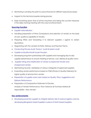 • Monitoring in sending the parts to subcontractors for different special processes.
• Support to the technical queries during process.
• Daily monitoring down time of all the machines and taking the counter measures
in the daily morning meeting with the cross functional team.
Sourcing Function
• Supplier rationalization.
• Handling preparation of Price Comparisons and selection of vendor on the basis
of cost, quality & capability of Vendor.
• Preparing RFQ's and forwarding it to relevant suppliers / agents to obtain
Quotations.
• Negotiating with the vendors for Rate, Delivery and Payment Terms.
• Conducting Process Audit, Product Audit & System Audit
• Supplier evaluation/Audit as per the plan.
• Developing long-term partnerships with suppliers and managing day-to-day
supplier performance to ensure meeting of service, cost, delivery & quality norms
• Supplier rating and classification of vendor as Approved Vendor and
Unapproved vendor.
• Maintaining records / database of various categories of approved suppliers.
• Evaluating vendor performance based on PQD (Product/ Quality/ Delivery) for
higher quality of services from vendor.
• Preparation of supplier score card, based on Quality, Price, Suggestions and
Delivery Performance.
• Preparation of Comparative Statement of Quotes.
Analysis of Vendor Performance, Price Variance & Purchase related all
responsibility - New Vendor’
Key achievements:
• Developing proximity suppliers to mitigate delivery risks to reduce logistics costs by
developing Bangalore based Suppliers in place of North based Suppliers.
 