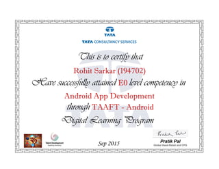Have successfully attained E0 level competency in
This is to certify that
Sep 2015 Pratik Pal
Global Head-Retail and CPG
Android App Development
through TAAFT - Android
Digital Learning Program
Rohit Sarkar (194702)
 