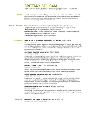BRITTANY BELLGAM
18790 Lloyd drive, Dallas,TX 75252 | Brittany.bellgam@gmail.com | 713.677.3797
PROFILE An enthusiastic professional with 4+ years combined experience in marketing/social media
management/customer service.Specializes in directmail and advertising campaigns and
platforms thatseek to improve customer retention and grow business. Now seeking to
transition myknowledge into the Fashion Industry.
SKILLS & ABILITIES Communication-Communicates exceptionallyin both verbal and written forms.
Analytical-Highly analytical with proven results in determining the needs ofclients.
Adaptability-Adapts to any setting and welcomes change.
Interpersonal skills-Excellent interpersonal abilities thatfacilitate a positive work space.
Computer skills-Proficientwith Mac/PC interface
Software literacy-Proficientin Word/Excel/Outlook
EXPERIENCE AGENCY SALES RESOURCE MARKETING TECHNICIAN STATE FARM
JULY 2014-PRESENT
Equips Agents and Agency leadership with resources necessaryfor gaining new clients and
maintaining existing business from a marketing perspective.Resources include social media
advertising,landing pages,directmail/email/calling campaigns,domain services,search
engine optimization services.
CUSTOMER CARE REPRESENTATIVE STATE FARM
JULY 2013-JULY 2014
Responsible from providing policyholders with an over-the-phone experience mirroring their
agent’s office.Services included processing insurance payments,notating claims
(accident/incidentreport),updating policyinformation. Recognized by corporate as being
number 2 out the top 5 performers for the Dallas Area consistentlyexceeding performance
metrics.Chosen to peer mentor incoming representatives.
WRITING CENTER CONSULTANT UT ARLINGTON
JANUARY 2013-MAY 2013
Worked with college students through the editing,revising,and rewriting process ofclass
papers.Studied manydifferent writing techniques in order to assiststudents fully.
ENTERTAINMENT AND ARTS DIRECTOR UT ARLINGTON
AUGUST 2011-MAY 2012
Responsible for a team of 15 college students who worked to propose,plan,and execute
events and were both entertaining and intellectuallystimulating to a college audience.
Responsibilities included:creating and presenting budget/eventproposals and evaluations,
booking artists/performers.Nominated for president.
MEDIA COMMUNICATIONS INTERN META-FOUR HOUSTON
MAY 2011-AUGUST 2011
Responsible for maintaining social media presence,updating website content,and creating
newsletter for this Non-Profit Organization centered on the value of written and performance
poetry for high school students.
EDUCATION UNIVERSITY OF TEXAS AT ARLINGTON, ARLINGTON, TX
B.A. ENGLISH, MINOR ADVERTISING
 