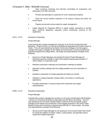 Christopher F. Miller - RESUME Continued
• Chair numerous screening and interview committees for prospective new
employees to fill staff vacancies.
• Provide cost estimates to customers for minor construction projects.
• Direct the annual facilities inspection of all campus housing and author the
annual report.
• Prepare and provide various reports to upper management.
• Initiate Request for Proposals (RFP’s) to select outside contractors to provide
labor, technical assistance, expertise, and/or construction services to the
department.
02/10 – 07/10 Broaddus & Associates
Project Manager
I was working with a project management company on an hourly contract basis with
Broaddus + Project Control LLC formed by Broaddus & Associates and Project Control of
Texas. This LLC was retained by the Alamo Community Colleges to be the program
manager and project managers for the design and construction of various facilities and
projects throughout the college district. My duties and responsibilities consisted of the
following:
• Served as a Project Manager and assisted the Senior Project Manager for
Northeast Lakeview College for eight small projects totaling approximately 3.7
million dollars in construction costs.
• Attended construction meetings and coordination meetings as needed.
• Attended monthly meetings with the college president and vice chancellor for
facilities.
• Assisted in preparation of meeting agendas and follow-up minutes.
• Assisted in change proposals, change orders, and review on monthly pay
applications.
• Provided coordination of campus issues with contractors and college
representatives.
03/09 – 01/10 Broaddus & Associates
Project Manager
I worked with a project management company on an hourly contract basis with Broaddus
+ Munoz LLC formed by Broaddus & Associates and Kell Munoz Architects. This LLC
was retained by the University Hospital System (UHS) to be the site specific project
manager for the design and construction of the hospital expansion in the South Texas
Medical Center area, including an approximately 900,000 s.f. trauma tower. My duties
and responsibilities consisted of the following:
• Served as the Project Manager for the expansion of the Central Utility Plant (CUP)
to include the addition of chillers, boilers, cooling towers, and generator sets to
support the hospital expansion.
[2]
 
