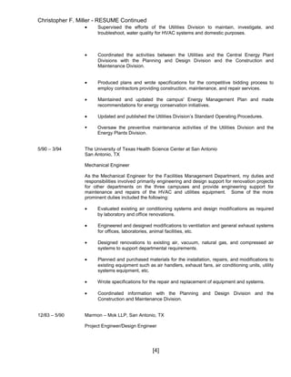 Christopher F. Miller - RESUME Continued
• Supervised the efforts of the Utilities Division to maintain, investigate, and
troubleshoot, water quality for HVAC systems and domestic purposes.
• Coordinated the activities between the Utilities and the Central Energy Plant
Divisions with the Planning and Design Division and the Construction and
Maintenance Division.
• Produced plans and wrote specifications for the competitive bidding process to
employ contractors providing construction, maintenance, and repair services.
• Maintained and updated the campus' Energy Management Plan and made
recommendations for energy conservation initiatives.
• Updated and published the Utilities Division’s Standard Operating Procedures.
 Oversaw the preventive maintenance activities of the Utilities Division and the
Energy Plants Division.
5/90 – 3/94 The University of Texas Health Science Center at San Antonio
San Antonio, TX
Mechanical Engineer
As the Mechanical Engineer for the Facilities Management Department, my duties and
responsibilities involved primarily engineering and design support for renovation projects
for other departments on the three campuses and provide engineering support for
maintenance and repairs of the HVAC and utilities equipment. Some of the more
prominent duties included the following:
• Evaluated existing air conditioning systems and design modifications as required
by laboratory and office renovations.
• Engineered and designed modifications to ventilation and general exhaust systems
for offices, laboratories, animal facilities, etc.
• Designed renovations to existing air, vacuum, natural gas, and compressed air
systems to support departmental requirements.
• Planned and purchased materials for the installation, repairs, and modifications to
existing equipment such as air handlers, exhaust fans, air conditioning units, utility
systems equipment, etc.
• Wrote specifications for the repair and replacement of equipment and systems.
• Coordinated information with the Planning and Design Division and the
Construction and Maintenance Division.
12/83 – 5/90 Marmon – Mok LLP, San Antonio, TX
Project Engineer/Design Engineer
[4]
 