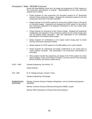 Christopher F. Miller - RESUME Continued
Duties and responsibilities varied from the design and engineering of HVAC systems to
the construction administration of projects. Responsibilities for the more prominent
projects were as follows:
• Project Engineer for new construction and renovation projects for UT Brownsville
(formerly Texas Southmost College). Designed the mechanical systems for the first
energy plant (since then it has been relocated).
• Design Engineer for the HVAC systems for the four floor addition (floors 5 through 8)
to University Hospital. Engineered and designed the HVAC system for the seventh
floor Psychiatry Department and designed modifications to the main chilled water
pumping systems.
• Project Engineer for renovations at San Antonio College. Designed and engineered
modifications and expansion of the mechanical systems for the central energy plant
and the Student Center renovation. Also was responsible for the construction
administration of the Student Center project.
• Design Engineer for modifications to the original central energy plant at United
Services Automobile Association (USAA).
• Design Engineer for HVAC systems for the MRI addition to St. Luke’s Hospital.
• Project Engineer for engineering and design modifications to the central plant at
Texas Lutheran University. Also participated in the construction administration of
this project.
• Other projects included the engineering and design of the HVAC systems for school
district facilities, Corpus Christi Naval Air Station, the Army and Air Force Exchange
Service (AAFES), and various medical clinics.
01/82 – 10/83 Woosley Engineering, San Antonio, TX
Design Engineer
5/78 – 8/80 M. W. Kellogg Company, Houston, Texas
Assistant Engineering Technologist
MEMBERSHIPS/ Member, American Society of Heating, Refrigeration, and Air Conditioning Engineers
ACTIVITIES: (ASHRAE)
Member, American Society of Mechanical Engineers (ASME), Lapsed
Member APPA (Association of Physical Plant Administrators)
[5]
 