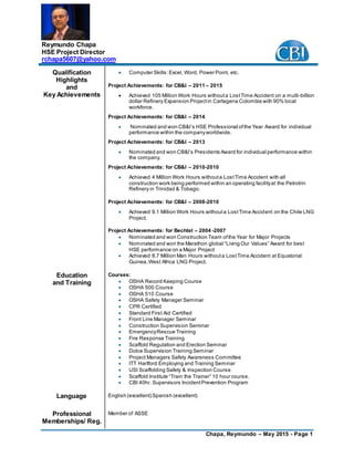 Chapa, Reymundo – May 2015 - Page 1
Reymundo Chapa
HSE Project Director
rchapa5607@yahoo.com
Qualification
Highlights
and
Key Achievements
 Computer Skills:Excel, Word, Power Point, etc.
Project Achievements: for CB&I – 2011 – 2015
 Achieved 105 Million Work Hours withouta LostTime Accident on a multi-billion
dollar Refinery Expansion Projectin Cartagena Colombia with 90% local
workforce.
Project Achievements: for CB&I – 2014
 Nominated and won CB&I’s HSE Professional ofthe Year Award for individual
performance within the companyworldwide.
Project Achievements: for CB&I – 2013
 Nominated and won CB&I’s Presidents Award for individual performance within
the company.
Project Achievements: for CB&I – 2010-2010
 Achieved 4 Million Work Hours withouta LostTime Accident with all
construction work being performed within an operating facilityat the Petrotrin
Refinery in Trinidad & Tobago.
Project Achievements: for CB&I – 2008-2010
 Achieved 9.1 Million Work Hours withouta LostTime Accident on the Chile LNG
Project.
Project Achievements: for Bechtel – 2004 -2007
 Nominated and won Construction Team ofthe Year for Major Projects
 Nominated and won the Marathon global “Living Our Values” Award for best
HSE performance on a Major Project
 Achieved 8.7 Million Man Hours withouta LostTime Accident at Equatorial
Guinea,West Africa LNG Project.
Education
and Training
Courses:
 OSHA Record Keeping Course
 OSHA 500 Course
 OSHA 510 Course
 OSHA Safety Manager Seminar
 CPR Certified
 Standard First Aid Certified
 Front Line Manager Seminar
 Construction Supervision Seminar
 EmergencyRescue Training
 Fire Response Training
 Scaffold Regulation and Erection Seminar
 Dolce Supervision Training Seminar
 Project Managers Safety Awareness Committee
 ITT Hartford Employing and Training Seminar
 USI Scaffolding Safety & Inspection Course
 Scaffold Institute “Train the Trainer” 10 hour course.
 CBI 40hr. Supervisors IncidentPrevention Program
Language English (excellent) Spanish (excellent)
Professional
Memberships/ Reg.
Member of ASSE
 