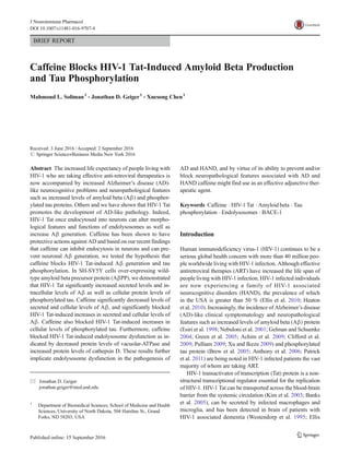 BRIEF REPORT
Caffeine Blocks HIV-1 Tat-Induced Amyloid Beta Production
and Tau Phosphorylation
Mahmoud L. Soliman1
& Jonathan D. Geiger1
& Xuesong Chen1
Received: 3 June 2016 /Accepted: 2 September 2016
# Springer Science+Business Media New York 2016
Abstract The increased life expectancy of people living with
HIV-1 who are taking effective anti-retroviral therapeutics is
now accompanied by increased Alzheimer’s disease (AD)-
like neurocognitive problems and neuropathological features
such as increased levels of amyloid beta (Aβ) and phosphor-
ylated tau proteins. Others and we have shown that HIV-1 Tat
promotes the development of AD-like pathology. Indeed,
HIV-1 Tat once endocytosed into neurons can alter morpho-
logical features and functions of endolysosomes as well as
increase Aβ generation. Caffeine has been shown to have
protective actions against AD and based on our recent findings
that caffeine can inhibit endocytosis in neurons and can pre-
vent neuronal Aβ generation, we tested the hypothesis that
caffeine blocks HIV-1 Tat-induced Aβ generation and tau
phosphorylation. In SH-SY5Y cells over-expressing wild-
type amyloid beta precursor protein (AβPP), we demonstrated
that HIV-1 Tat significantly increased secreted levels and in-
tracellular levels of Aβ as well as cellular protein levels of
phosphorylated tau. Caffeine significantly decreased levels of
secreted and cellular levels of Aβ, and significantly blocked
HIV-1 Tat-induced increases in secreted and cellular levels of
Aβ. Caffeine also blocked HIV-1 Tat-induced increases in
cellular levels of phosphorylated tau. Furthermore, caffeine
blocked HIV-1 Tat-induced endolysosome dysfunction as in-
dicated by decreased protein levels of vacuolar-ATPase and
increased protein levels of cathepsin D. These results further
implicate endolysosome dysfunction in the pathogenesis of
AD and HAND, and by virtue of its ability to prevent and/or
block neuropathological features associated with AD and
HAND caffeine might find use as an effective adjunctive ther-
apeutic agent.
Keywords Caffeine . HIV-1 Tat . Amyloid beta . Tau
phosphorylation . Endolysosomes . BACE-1
Introduction
Human immunodeficiency virus-1 (HIV-1) continues to be a
serious global health concern with more than 40 million peo-
ple worldwide living with HIV-1 infection. Although effective
antiretroviral therapies (ART) have increased the life span of
people living with HIV-1 infection, HIV-1 infected individuals
are now experiencing a family of HIV-1 associated
neurocognitive disorders (HAND), the prevalence of which
in the USA is greater than 50 % (Ellis et al. 2010; Heaton
et al. 2010). Increasingly, the incidence of Alzheimer’s disease
(AD)-like clinical symptomatology and neuropathological
features such as increased levels of amyloid beta (Aβ) protein
(Esiri et al. 1998; Nebuloni et al. 2001; Gelman and Schuenke
2004; Green et al. 2005; Achim et al. 2009; Clifford et al.
2009; Pulliam 2009; Xu and Ikezu 2009) and phosphorylated
tau protein (Brew et al. 2005; Anthony et al. 2006; Patrick
et al. 2011) are being noted in HIV-1 infected patients the vast
majority of whom are taking ART.
HIV-1 transactivator of transcription (Tat) protein is a non-
structural transcriptional regulator essential for the replication
of HIV-1. HIV-1 Tat can be transported across the blood-brain
barrier from the systemic circulation (Kim et al. 2003; Banks
et al. 2005), can be secreted by infected macrophages and
microglia, and has been detected in brain of patients with
HIV-1 associated dementia (Westendorp et al. 1995; Ellis
* Jonathan D. Geiger
jonathan.geiger@med.und.edu
1
Department of Biomedical Sciences, School of Medicine and Health
Sciences, University of North Dakota, 504 Hamline St., Grand
Forks, ND 58203, USA
J Neuroimmune Pharmacol
DOI 10.1007/s11481-016-9707-4
 