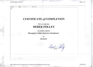 . ',.; : ....;:. .,.~- ;.,: ; !-:.
Crystal Report Viewe;· Page 1 of 1
~ / I+ II 100%
CERTIFICATE o/COMPLETION
This is to certify that:
DEREK FOLLEY
successflllly completed
Managing Conflict (Includes Simulation)
on
08/10/2010
~ 1 / 1+
hnps:l/dhrlmsweb2.isd.lacounty.gov/sabarcportxi/SabaReportFrameset.jsp 10/30/20 10
-; ' ..:~,. ...,; ~.....~~~ .~..:. .
 