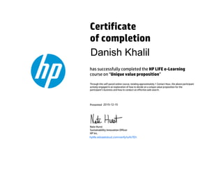 Certificate
of completion
has successfully completed the HP LIFE e-Learning
course on “Unique value proposition”
Through this self-paced online course, totaling approximately 1 Contact Hour, the above participant
actively engaged in an exploration of how to decide on a unique value proposition for the
participant’s business and how to conduct an effective web search.
Presented
Nate Hurst
Sustainability Innovation Officer
HP Inc.
hplife.edcastcloud.com/verify/iuIfx7Eh
Danish Khalil
2015-12-15
 