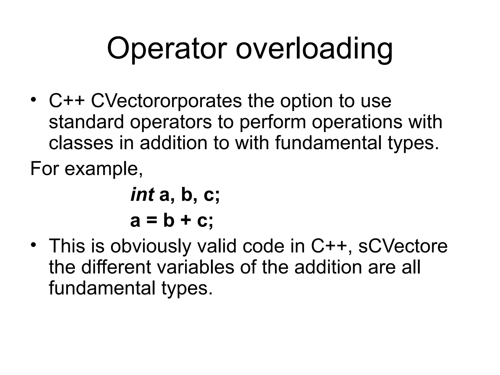 Operator overloading
• C++ CVectororporates the option to use
  standard operators to perform operations with
  classes in addition to with fundamental types.
For example,
             int a, b, c;
             a = b + c;
• This is obviously valid code in C++, sCVectore
  the different variables of the addition are all
  fundamental types.
 