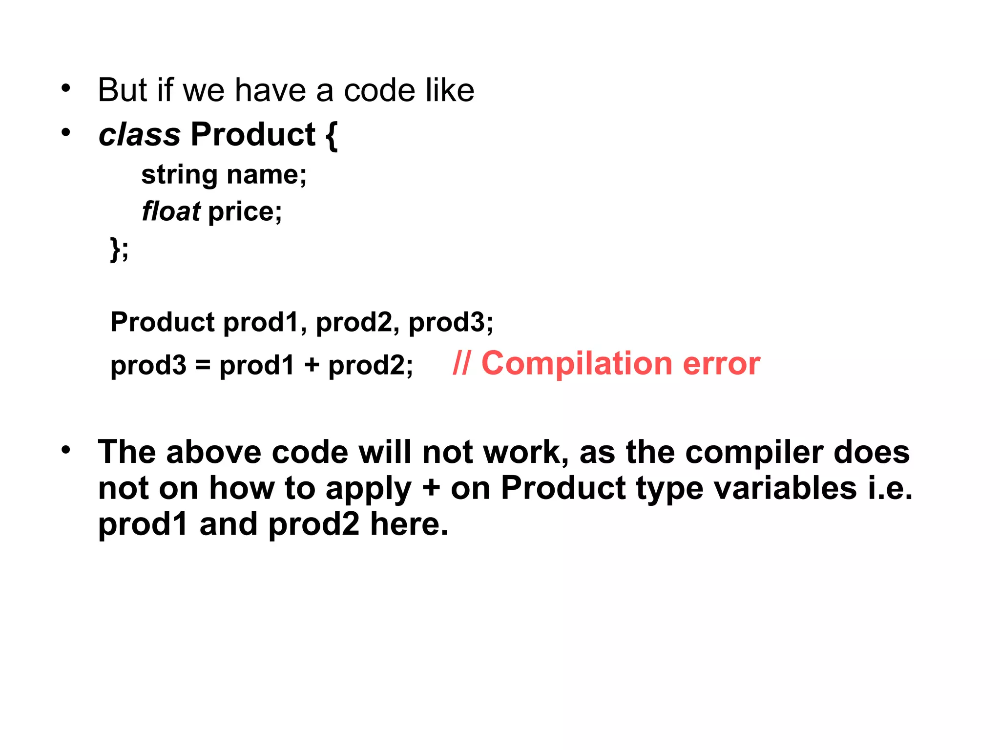 • But if we have a code like
• class Product {
        string name;
        float price;
   };

   Product prod1, prod2, prod3;
   prod3 = prod1 + prod2;   // Compilation error

• The above code will not work, as the compiler does
  not on how to apply + on Product type variables i.e.
  prod1 and prod2 here.
 