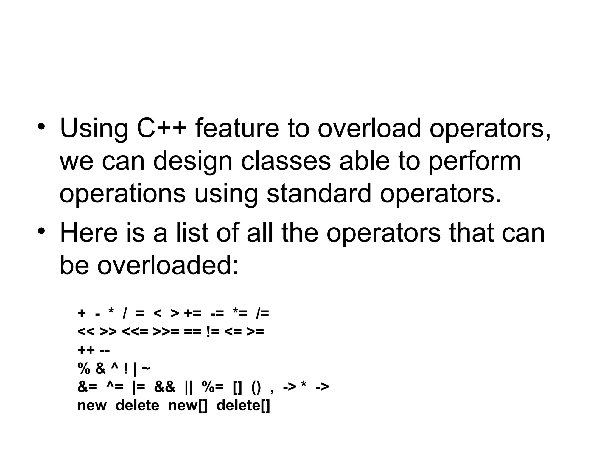 • Using C++ feature to overload operators,
  we can design classes able to perform
  operations using standard operators.
• Here is a list of all the operators that can
  be overloaded:
   + - * / = < > += -= *= /=
   << >> <<= >>= == != <= >=
   ++ --
   %&^!|~
   &= ^= |= && || %= [] () , -> * ->
   new delete new[] delete[]
 