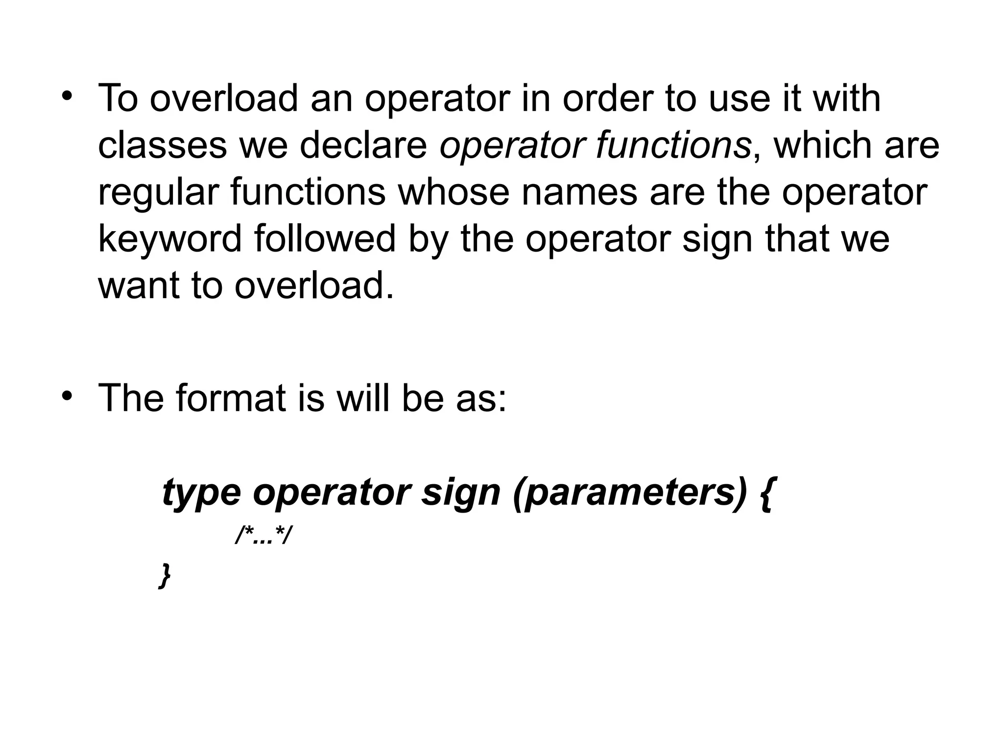 • To overload an operator in order to use it with
  classes we declare operator functions, which are
  regular functions whose names are the operator
  keyword followed by the operator sign that we
  want to overload.

• The format is will be as:

      type operator sign (parameters) {
          /*...*/
      }
 