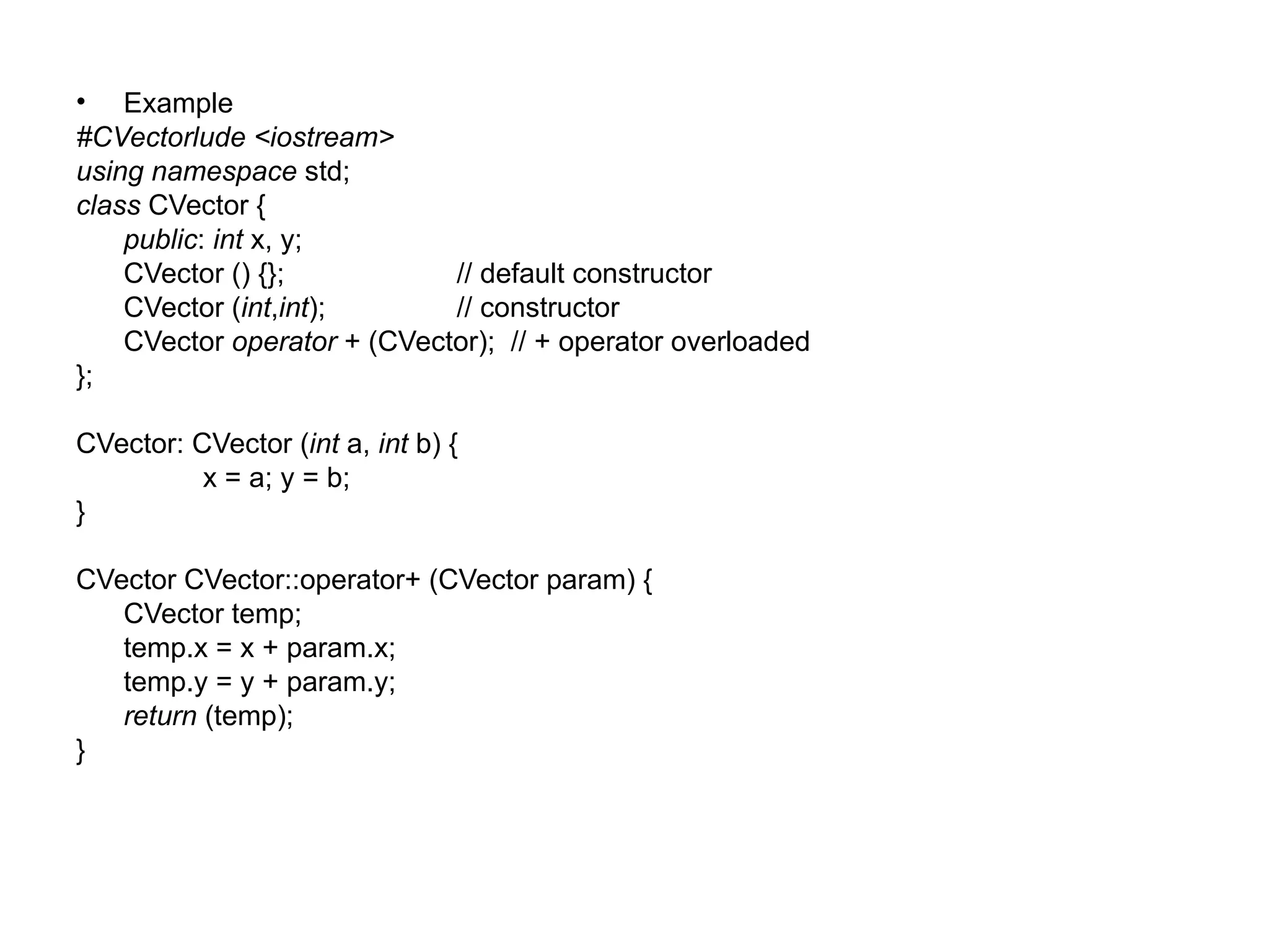 • Example
#CVectorlude <iostream>
using namespace std;
class CVector {
    public: int x, y;
    CVector () {};           // default constructor
    CVector (int,int);       // constructor
    CVector operator + (CVector); // + operator overloaded
};

CVector: CVector (int a, int b) {
          x = a; y = b;
}

CVector CVector::operator+ (CVector param) {
   CVector temp;
   temp.x = x + param.x;
   temp.y = y + param.y;
   return (temp);
}
 
