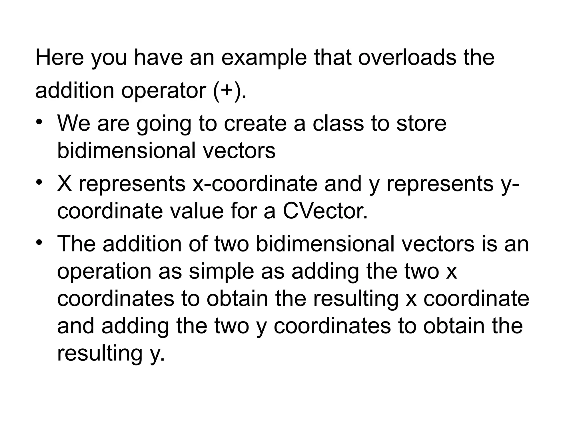Here you have an example that overloads the
addition operator (+).
• We are going to create a class to store
  bidimensional vectors
• X represents x-coordinate and y represents y-
  coordinate value for a CVector.
• The addition of two bidimensional vectors is an
  operation as simple as adding the two x
  coordinates to obtain the resulting x coordinate
  and adding the two y coordinates to obtain the
  resulting y.
 