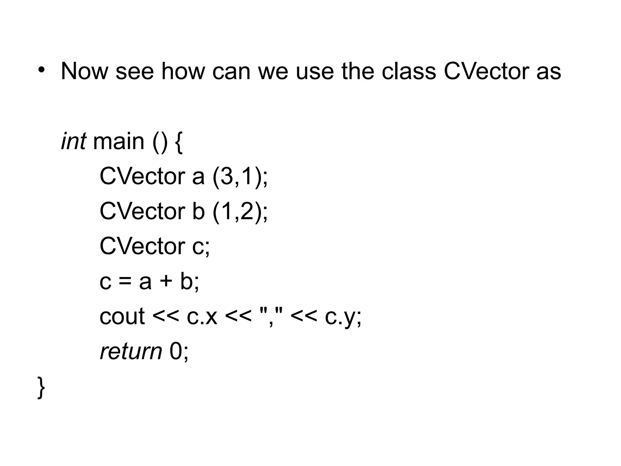 • Now see how can we use the class CVector as

    int main () {
        CVector a (3,1);
        CVector b (1,2);
        CVector c;
        c = a + b;
        cout << c.x << "," << c.y;
        return 0;
}
 
