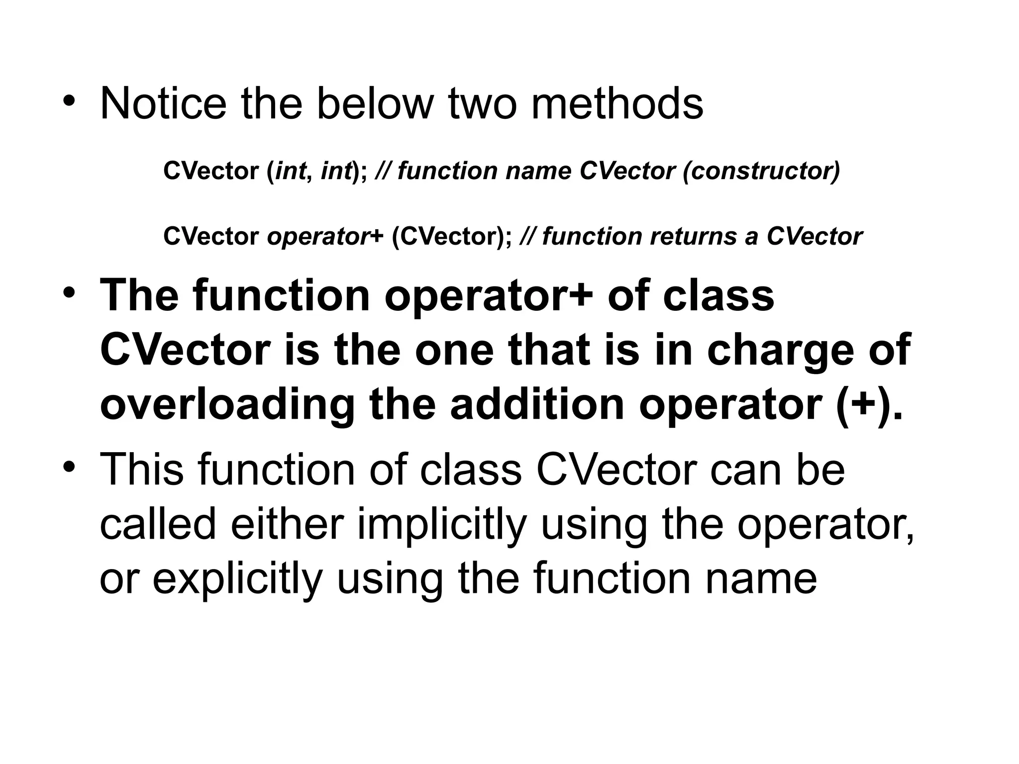 • Notice the below two methods
     CVector (int, int); // function name CVector (constructor)

     CVector operator+ (CVector); // function returns a CVector

• The function operator+ of class
  CVector is the one that is in charge of
  overloading the addition operator (+).
• This function of class CVector can be
  called either implicitly using the operator,
  or explicitly using the function name
 