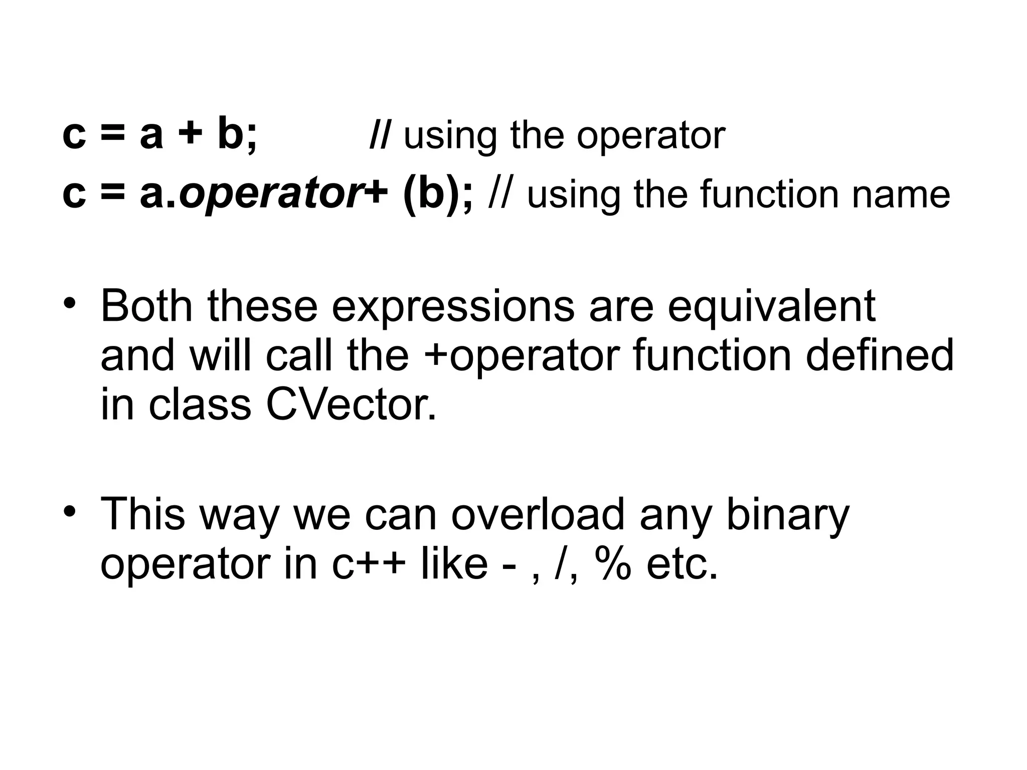 c = a + b;    // using the operator
c = a.operator+ (b); // using the function name

• Both these expressions are equivalent
  and will call the +operator function defined
  in class CVector.

• This way we can overload any binary
  operator in c++ like - , /, % etc.
 
