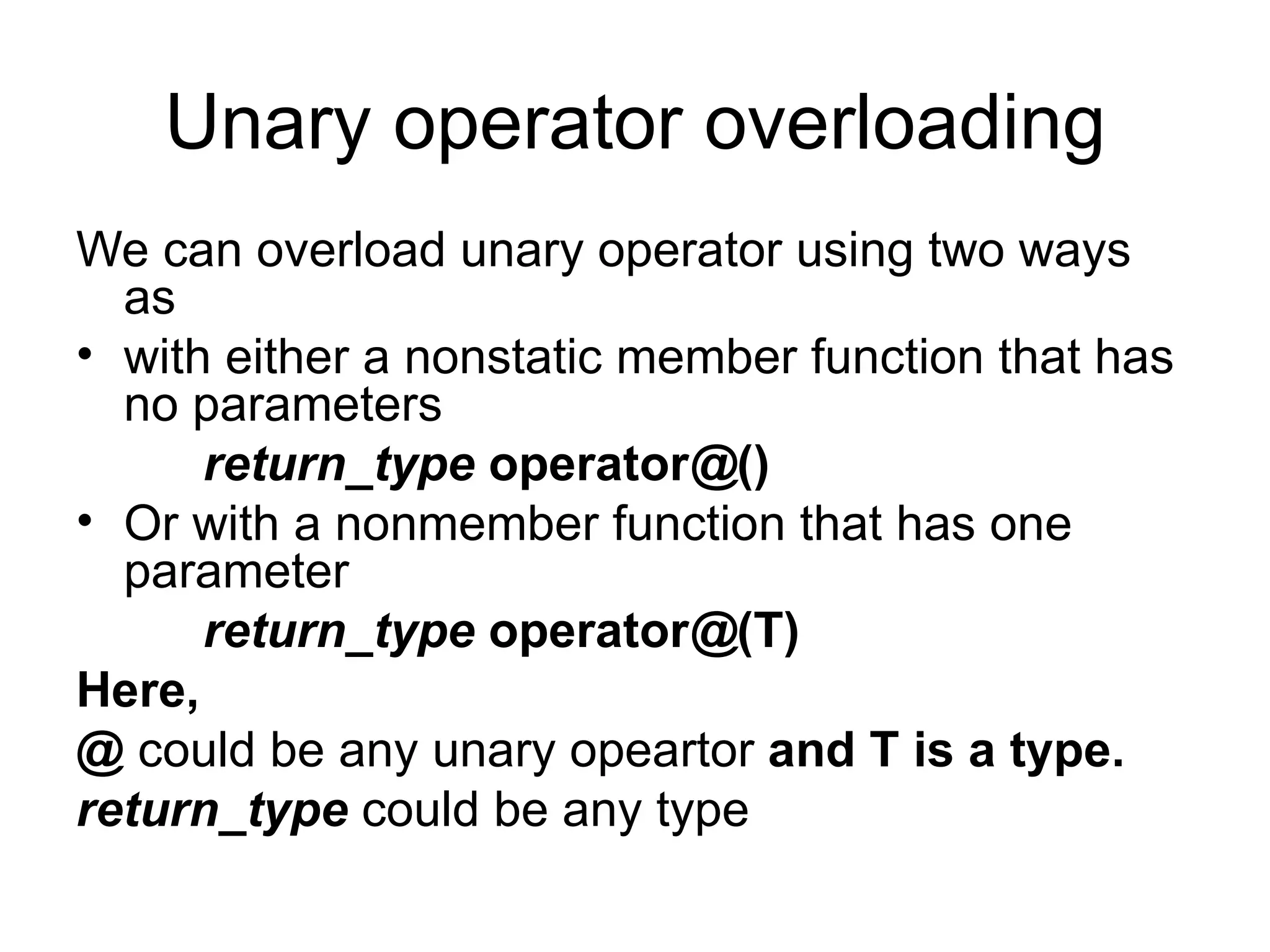 Unary operator overloading
We can overload unary operator using two ways
  as
• with either a nonstatic member function that has
  no parameters
      return_type operator@()
• Or with a nonmember function that has one
  parameter
      return_type operator@(T)
Here,
@ could be any unary opeartor and T is a type.
return_type could be any type
 
