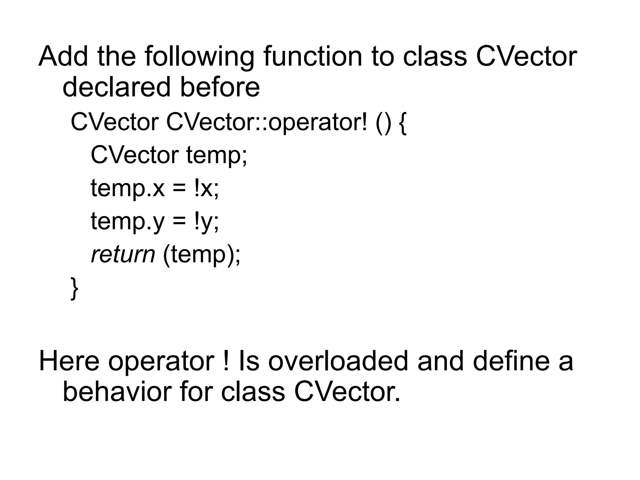 Add the following function to class CVector
 declared before
  CVector CVector::operator! () {
    CVector temp;
    temp.x = !x;
    temp.y = !y;
    return (temp);
  }


Here operator ! Is overloaded and define a
 behavior for class CVector.
 