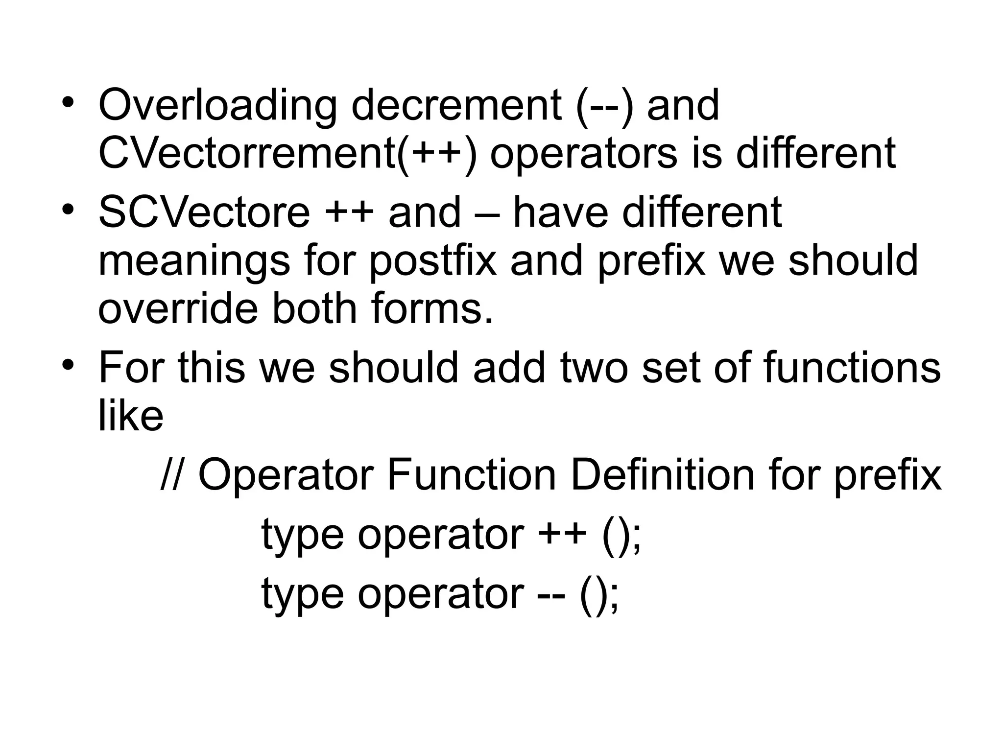 • Overloading decrement (--) and
  CVectorrement(++) operators is different
• SCVectore ++ and – have different
  meanings for postfix and prefix we should
  override both forms.
• For this we should add two set of functions
  like
      // Operator Function Definition for prefix
           type operator ++ ();
           type operator -- ();
 