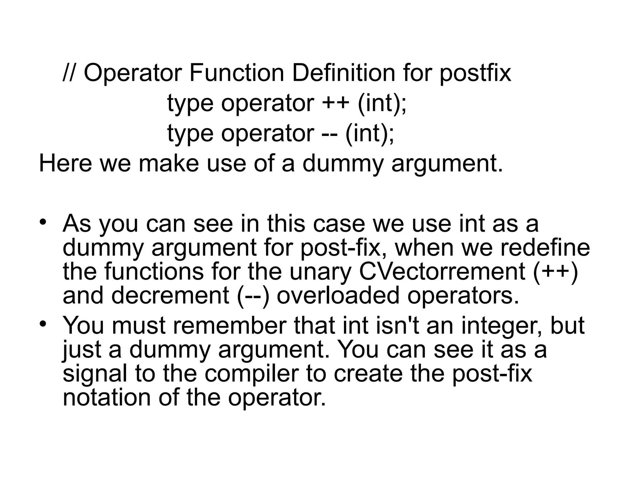 // Operator Function Definition for postfix
           type operator ++ (int);
           type operator -- (int);
Here we make use of a dummy argument.

• As you can see in this case we use int as a
  dummy argument for post-fix, when we redefine
  the functions for the unary CVectorrement (++)
  and decrement (--) overloaded operators.
• You must remember that int isn't an integer, but
  just a dummy argument. You can see it as a
  signal to the compiler to create the post-fix
  notation of the operator.
 