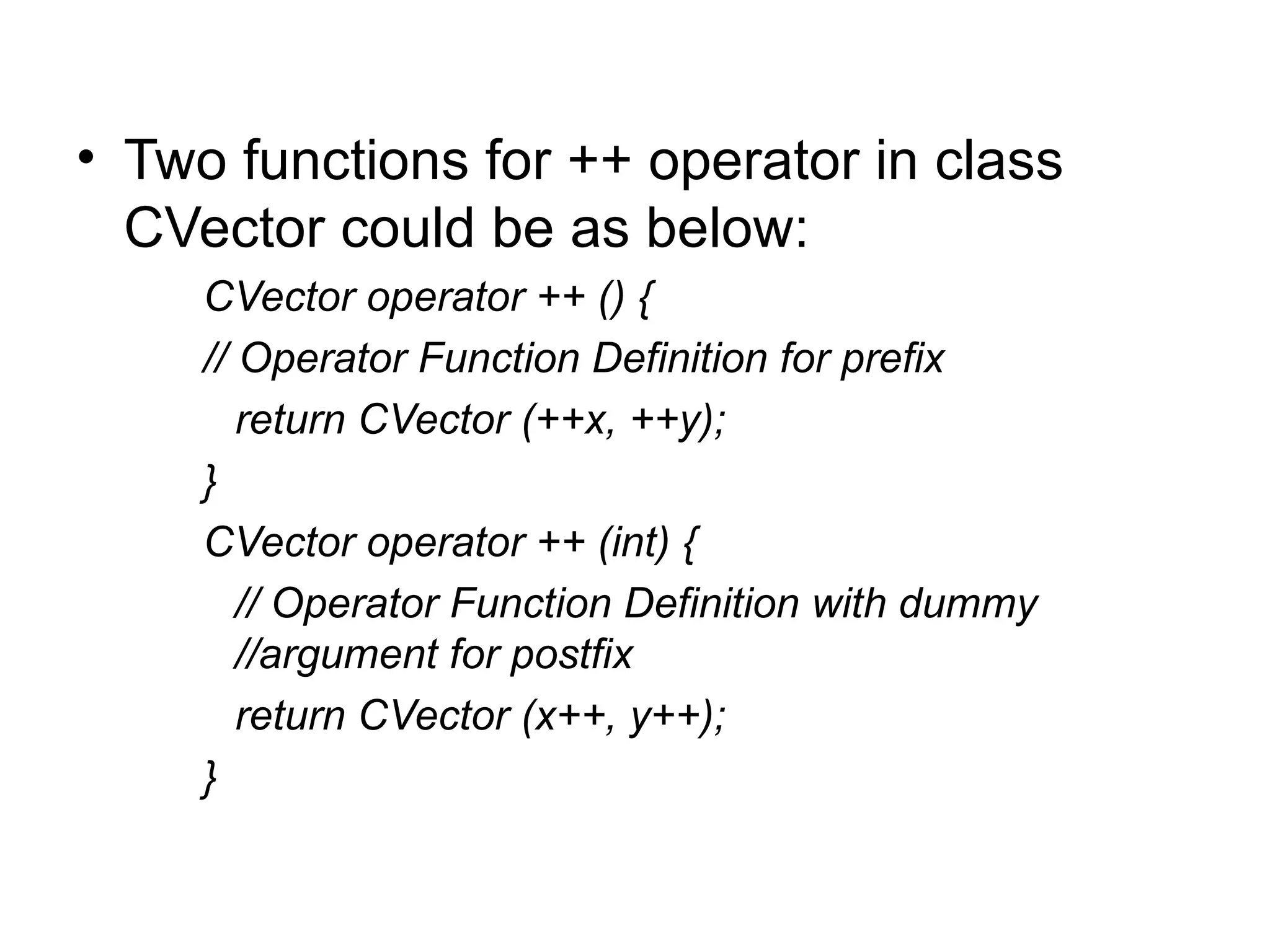• Two functions for ++ operator in class
  CVector could be as below:
     CVector operator ++ () {
     // Operator Function Definition for prefix
        return CVector (++x, ++y);
     }
     CVector operator ++ (int) {
        // Operator Function Definition with dummy
        //argument for postfix
        return CVector (x++, y++);
     }
 