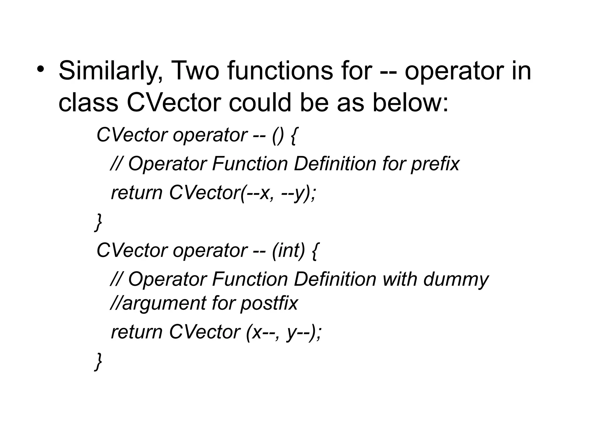 • Similarly, Two functions for -- operator in
  class CVector could be as below:
     CVector operator -- () {
       // Operator Function Definition for prefix
       return CVector(--x, --y);
     }
     CVector operator -- (int) {
       // Operator Function Definition with dummy
       //argument for postfix
       return CVector (x--, y--);
     }
 