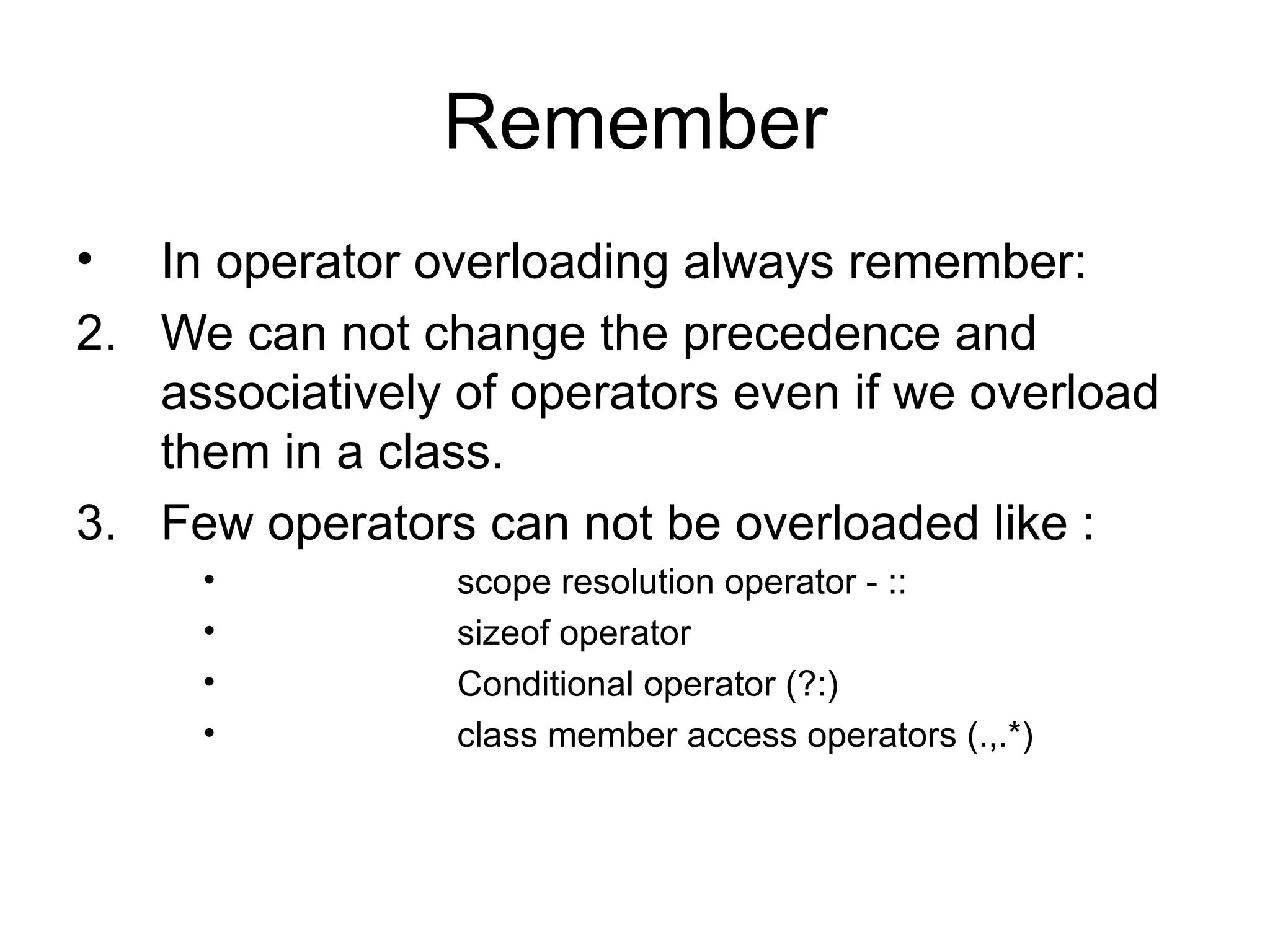Remember
•  In operator overloading always remember:
2. We can not change the precedence and
   associatively of operators even if we overload
   them in a class.
3. Few operators can not be overloaded like :
     •           scope resolution operator - ::
     •           sizeof operator
     •           Conditional operator (?:)
     •           class member access operators (.,.*)
 