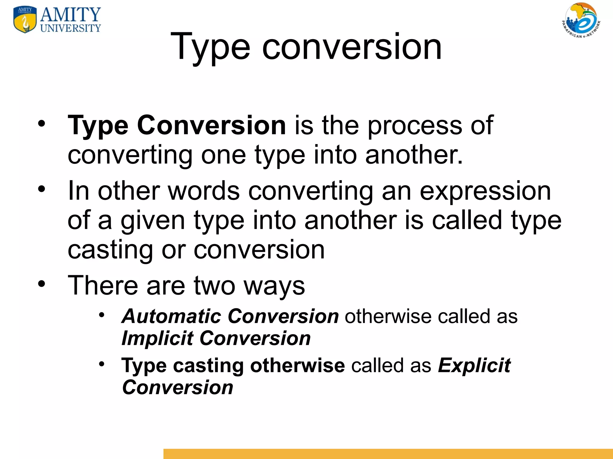 Type conversion
• Type Conversion is the process of
  converting one type into another.
• In other words converting an expression
  of a given type into another is called type
  casting or conversion
• There are two ways
     • Automatic Conversion otherwise called as
       Implicit Conversion
     • Type casting otherwise called as Explicit
       Conversion
 