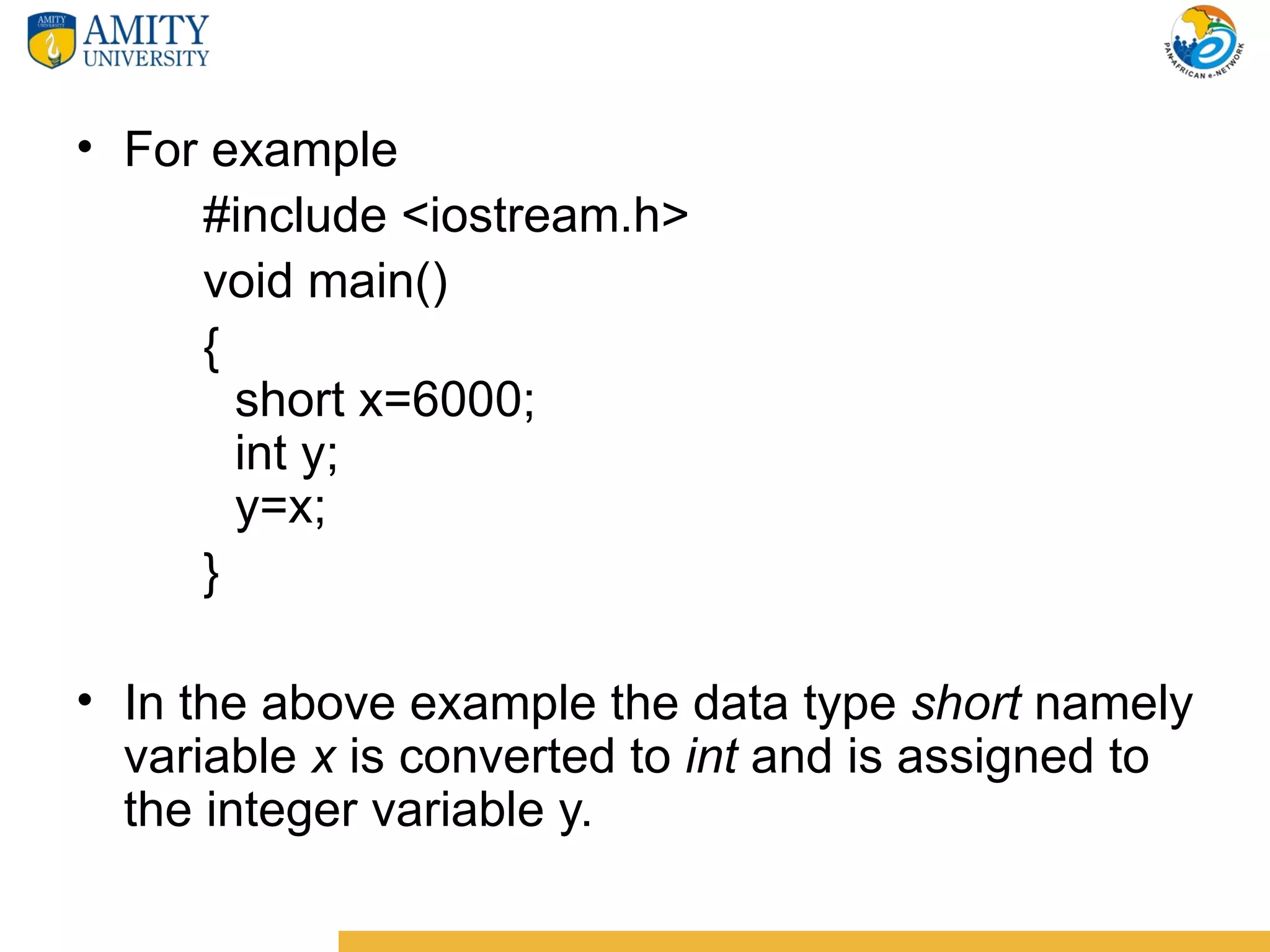 • For example
     #include <iostream.h>
     void main()
     {
       short x=6000;
       int y;
       y=x;
     }

• In the above example the data type short namely
  variable x is converted to int and is assigned to
  the integer variable y.
 