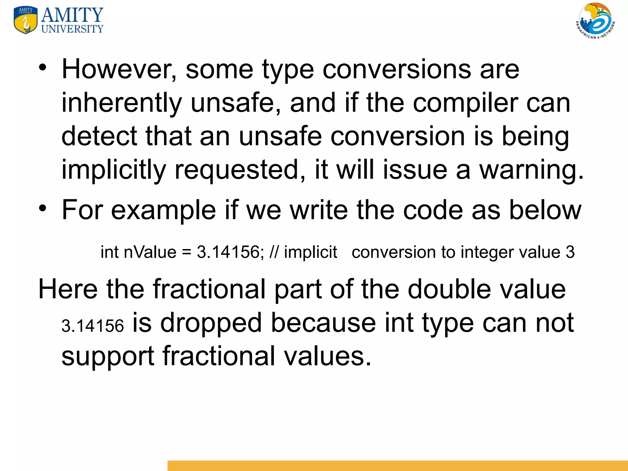 • However, some type conversions are
  inherently unsafe, and if the compiler can
  detect that an unsafe conversion is being
  implicitly requested, it will issue a warning.
• For example if we write the code as below
     int nValue = 3.14156; // implicit conversion to integer value 3

Here the fractional part of the double value
 3.14156 is dropped because int type can not
 support fractional values.
 