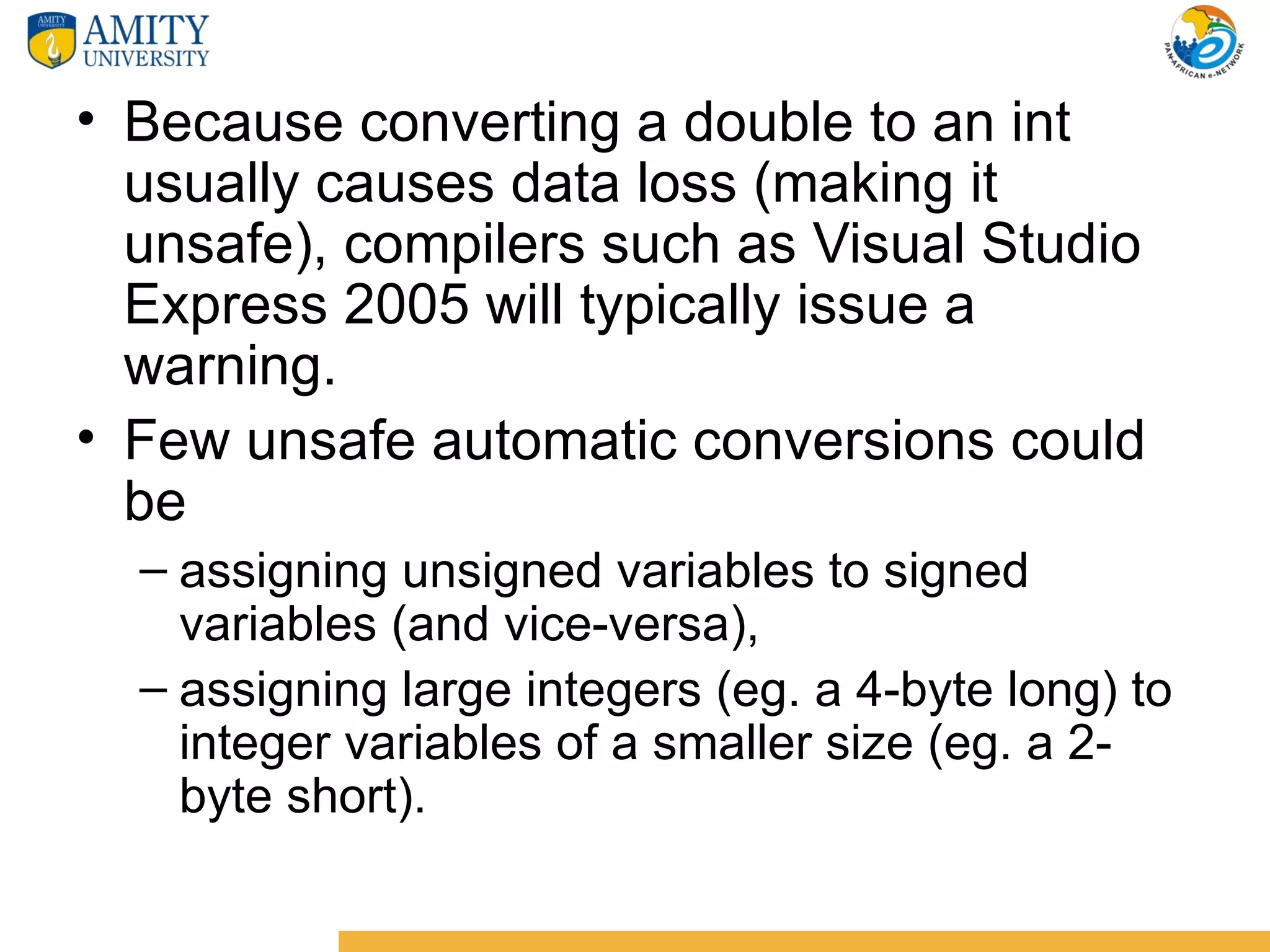 • Because converting a double to an int
  usually causes data loss (making it
  unsafe), compilers such as Visual Studio
  Express 2005 will typically issue a
  warning.
• Few unsafe automatic conversions could
  be
  – assigning unsigned variables to signed
    variables (and vice-versa),
  – assigning large integers (eg. a 4-byte long) to
    integer variables of a smaller size (eg. a 2-
    byte short).
 