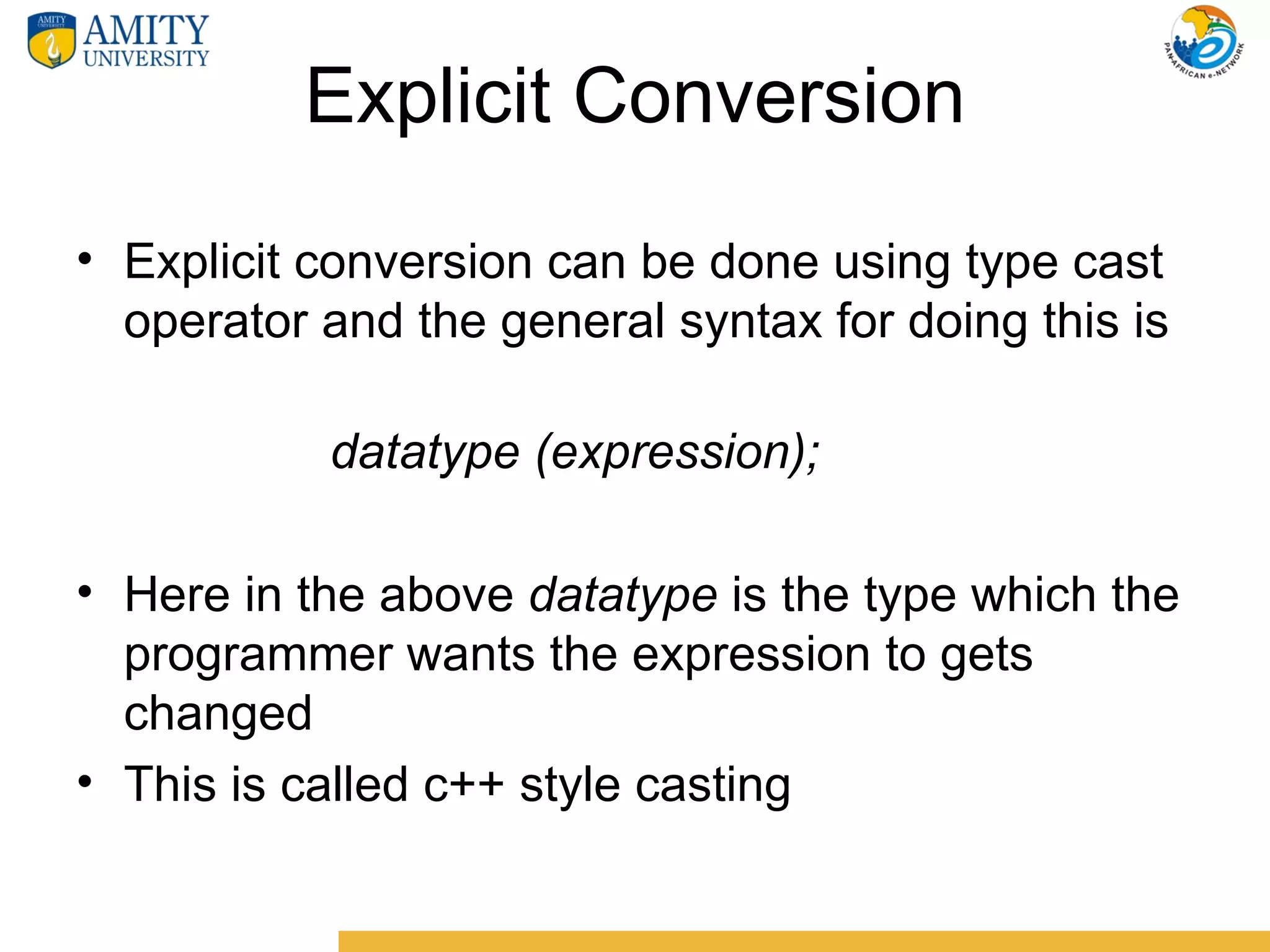 Explicit Conversion
• Explicit conversion can be done using type cast
  operator and the general syntax for doing this is

           datatype (expression);

• Here in the above datatype is the type which the
  programmer wants the expression to gets
  changed
• This is called c++ style casting
 
