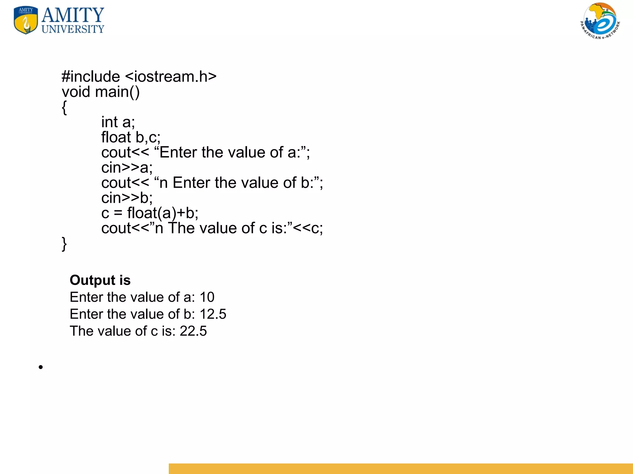 #include <iostream.h>
    void main()
    {
          int a;
          float b,c;
          cout<< “Enter the value of a:”;
          cin>>a;
          cout<< “n Enter the value of b:”;
          cin>>b;
          c = float(a)+b;
          cout<<”n The value of c is:”<<c;
    }

     Output is
     Enter the value of a: 10
     Enter the value of b: 12.5
     The value of c is: 22.5

•
 