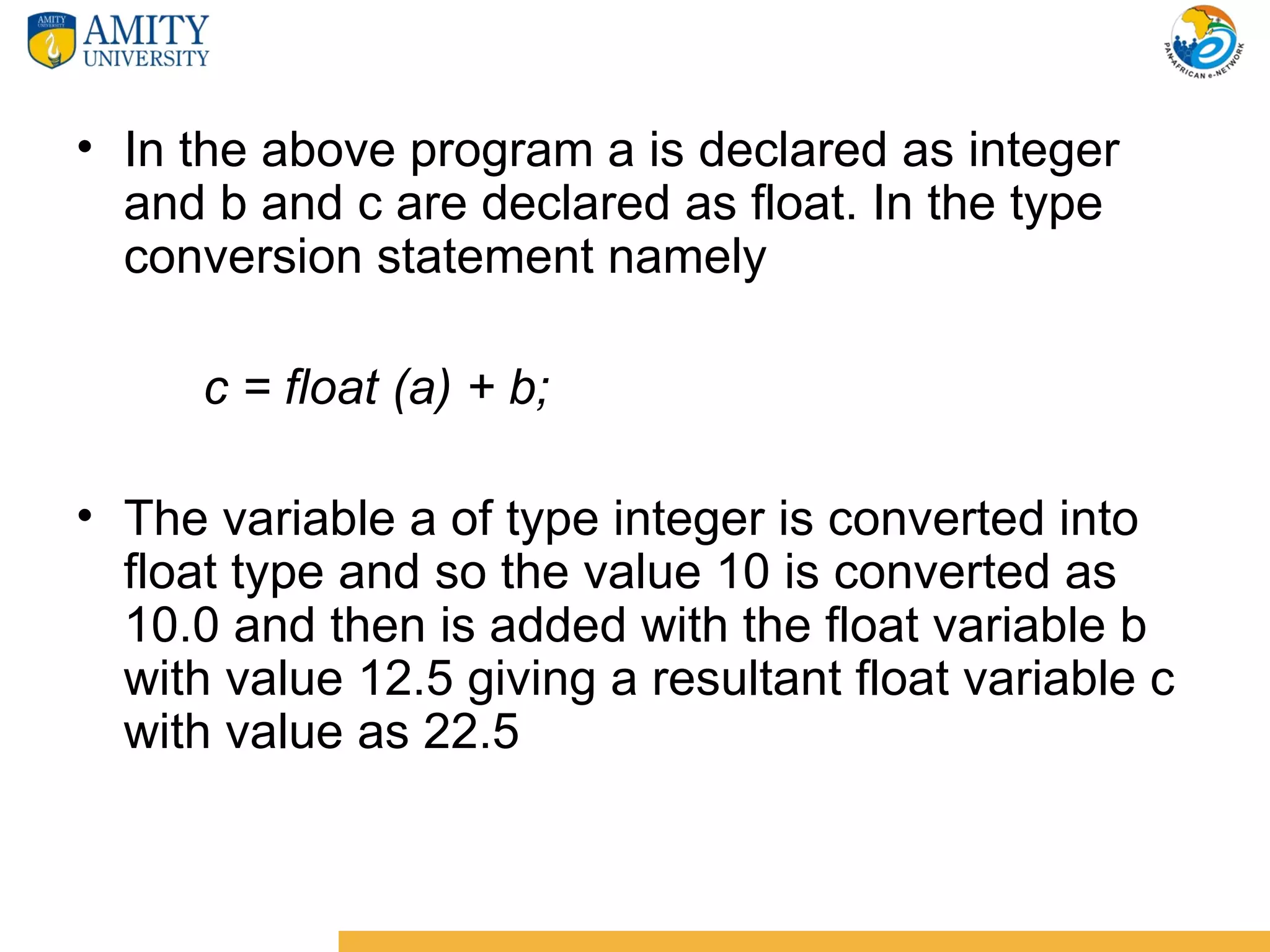 • In the above program a is declared as integer
  and b and c are declared as float. In the type
  conversion statement namely

      c = float (a) + b;

• The variable a of type integer is converted into
  float type and so the value 10 is converted as
  10.0 and then is added with the float variable b
  with value 12.5 giving a resultant float variable c
  with value as 22.5
 