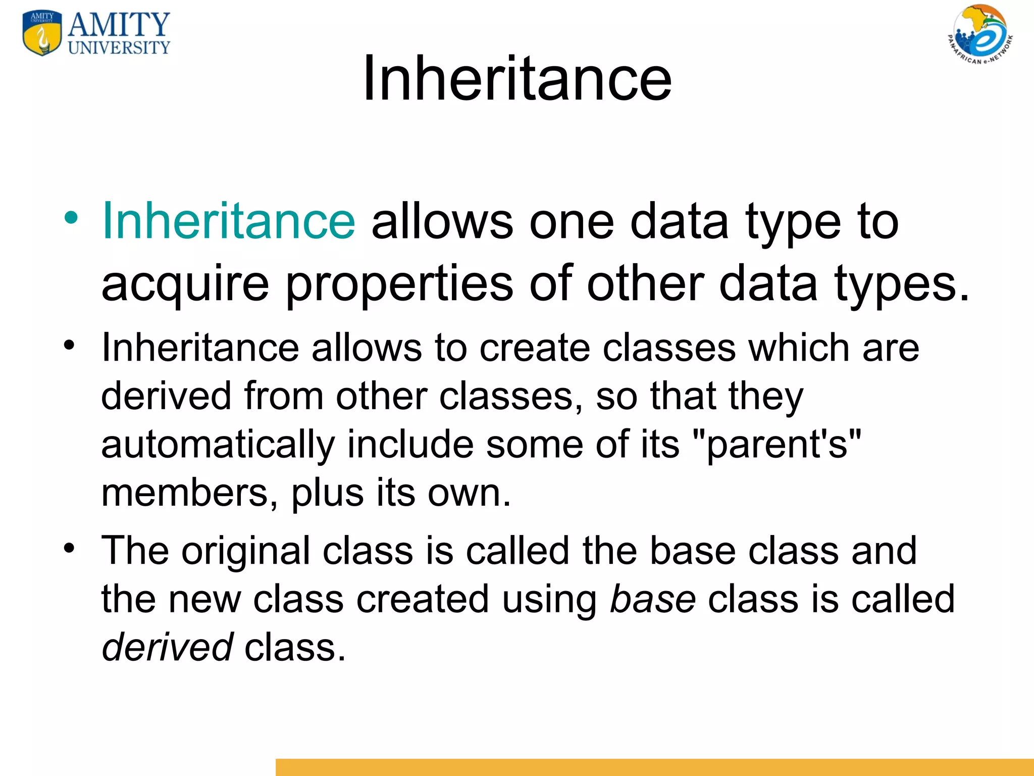 Inheritance

• Inheritance allows one data type to
  acquire properties of other data types.
• Inheritance allows to create classes which are
  derived from other classes, so that they
  automatically include some of its "parent's"
  members, plus its own.
• The original class is called the base class and
  the new class created using base class is called
  derived class.
 