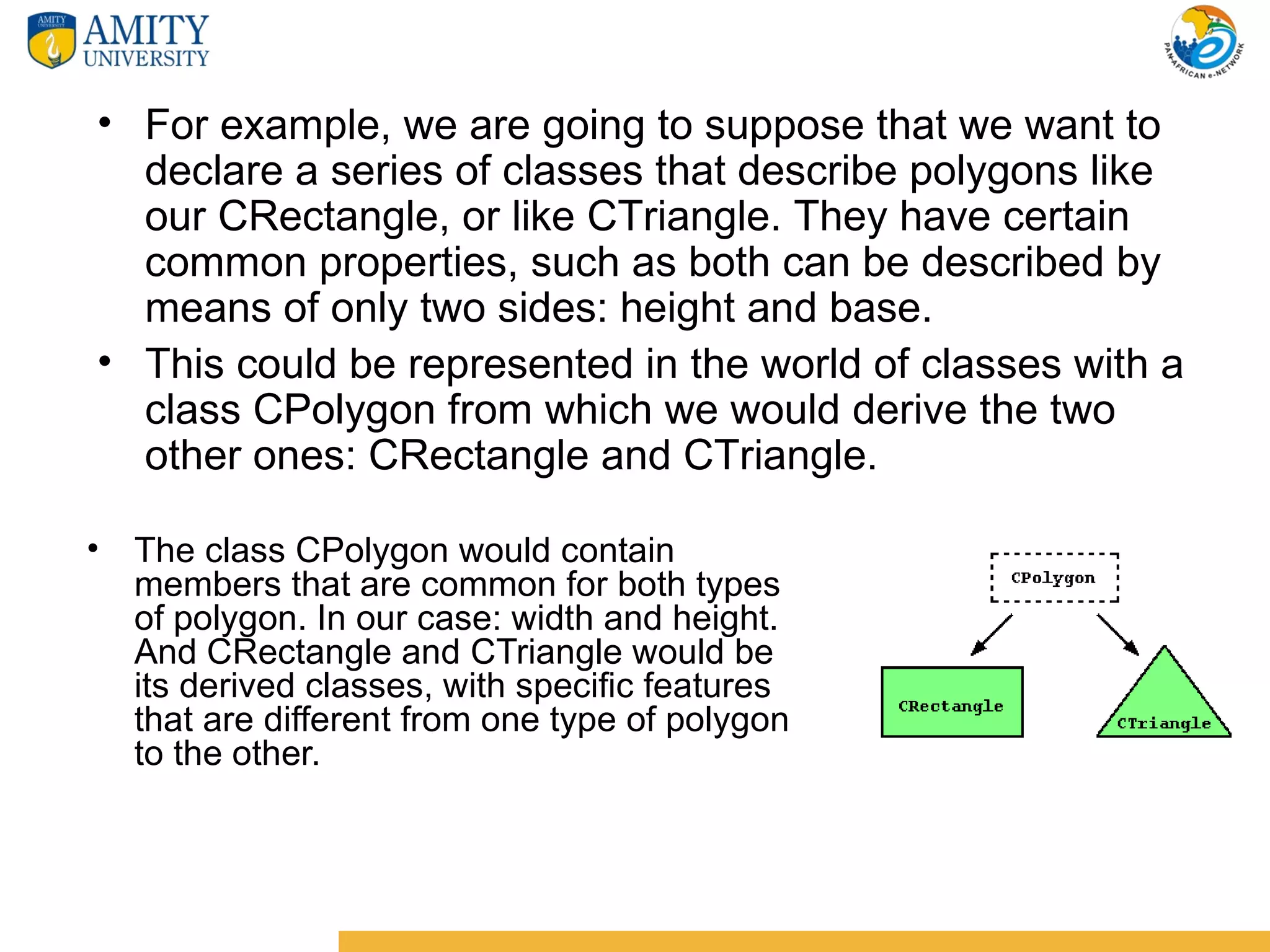 • For example, we are going to suppose that we want to
  declare a series of classes that describe polygons like
  our CRectangle, or like CTriangle. They have certain
  common properties, such as both can be described by
  means of only two sides: height and base.
• This could be represented in the world of classes with a
  class CPolygon from which we would derive the two
  other ones: CRectangle and CTriangle.

• The class CPolygon would contain
  members that are common for both types
  of polygon. In our case: width and height.
  And CRectangle and CTriangle would be
  its derived classes, with specific features
  that are different from one type of polygon
  to the other.
 