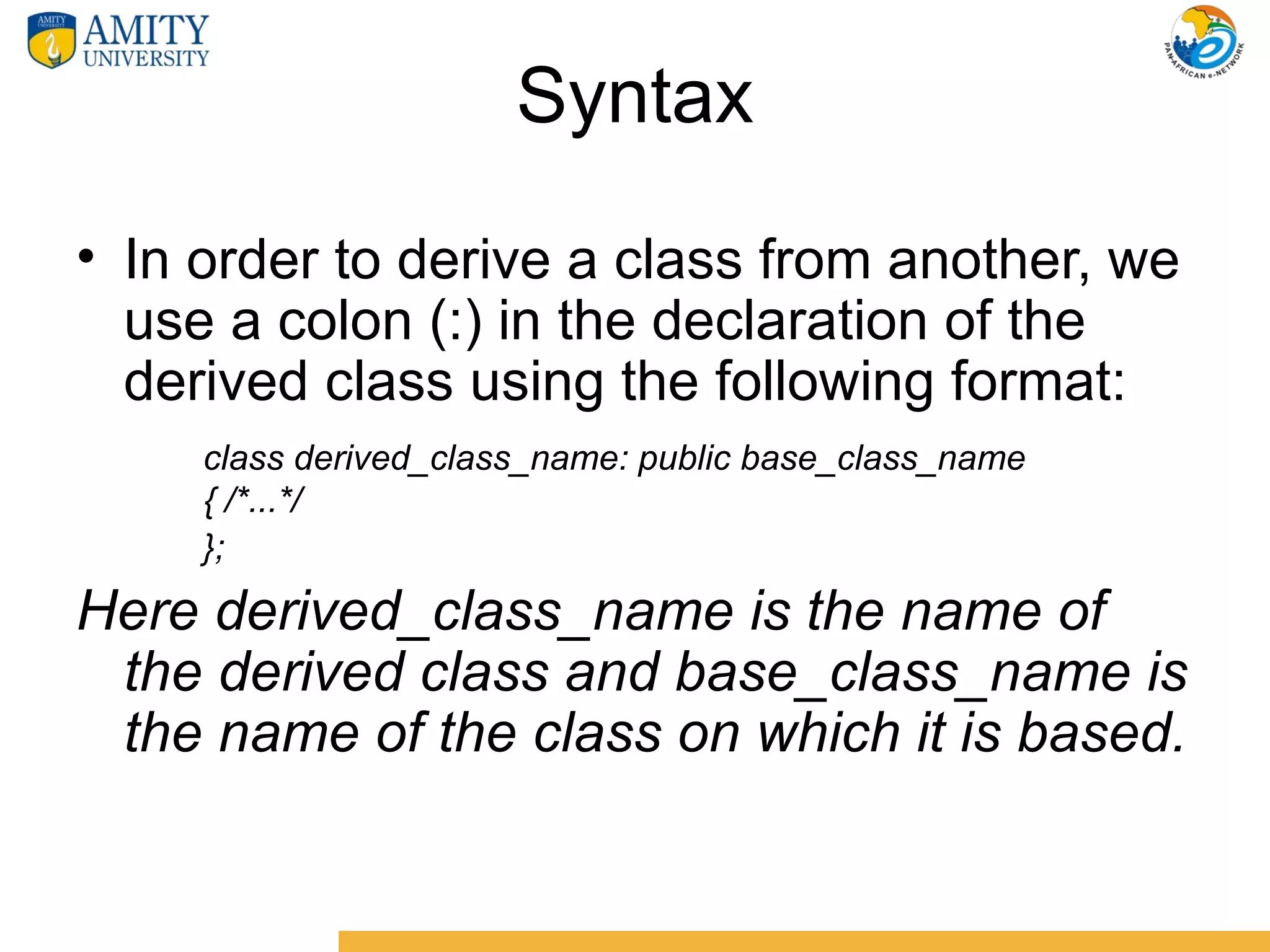 Syntax
• In order to derive a class from another, we
  use a colon (:) in the declaration of the
  derived class using the following format:
     class derived_class_name: public base_class_name
     { /*...*/
     };

Here derived_class_name is the name of
 the derived class and base_class_name is
 the name of the class on which it is based.
 
