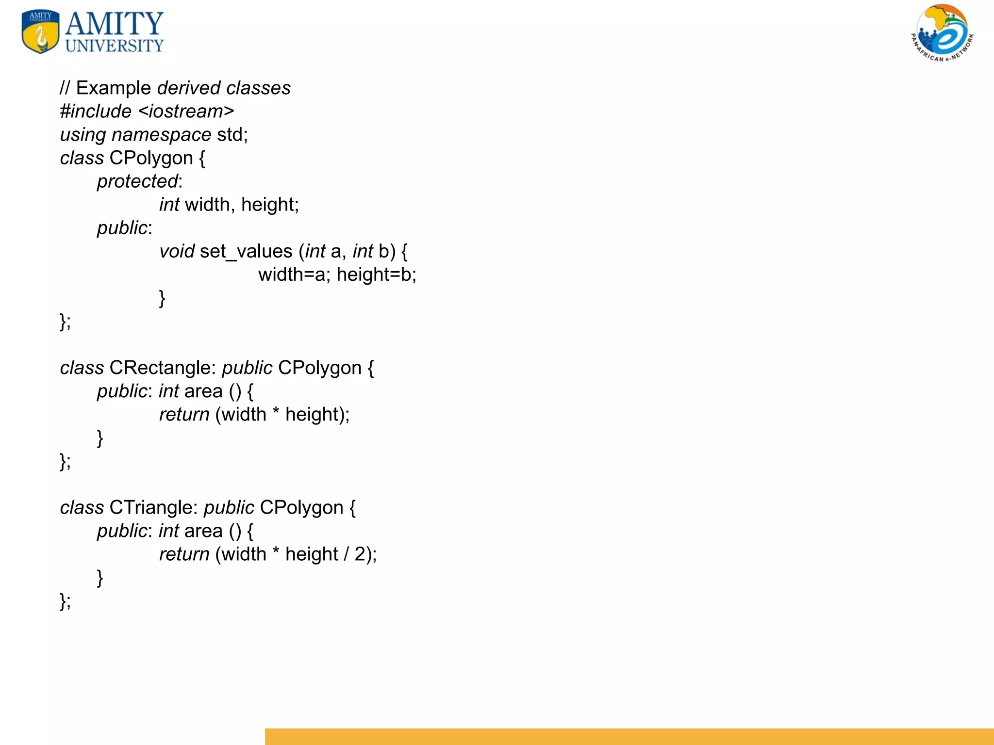 // Example derived classes
#include <iostream>
using namespace std;
class CPolygon {
     protected:
             int width, height;
     public:
             void set_values (int a, int b) {
                          width=a; height=b;
             }
};

class CRectangle: public CPolygon {
    public: int area () {
            return (width * height);
    }
};

class CTriangle: public CPolygon {
    public: int area () {
            return (width * height / 2);
    }
};
 