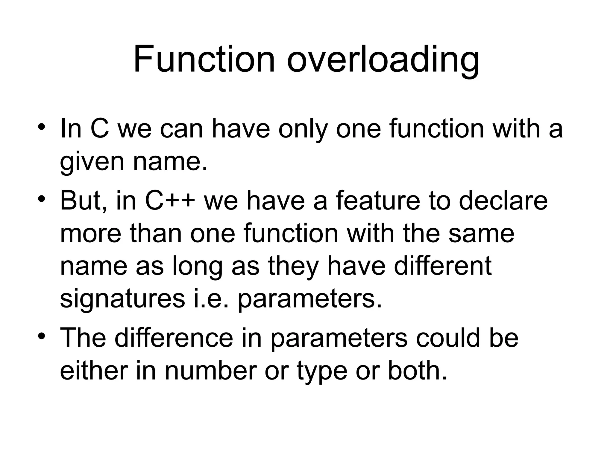 Function overloading
• In C we can have only one function with a
  given name.
• But, in C++ we have a feature to declare
  more than one function with the same
  name as long as they have different
  signatures i.e. parameters.
• The difference in parameters could be
  either in number or type or both.
 