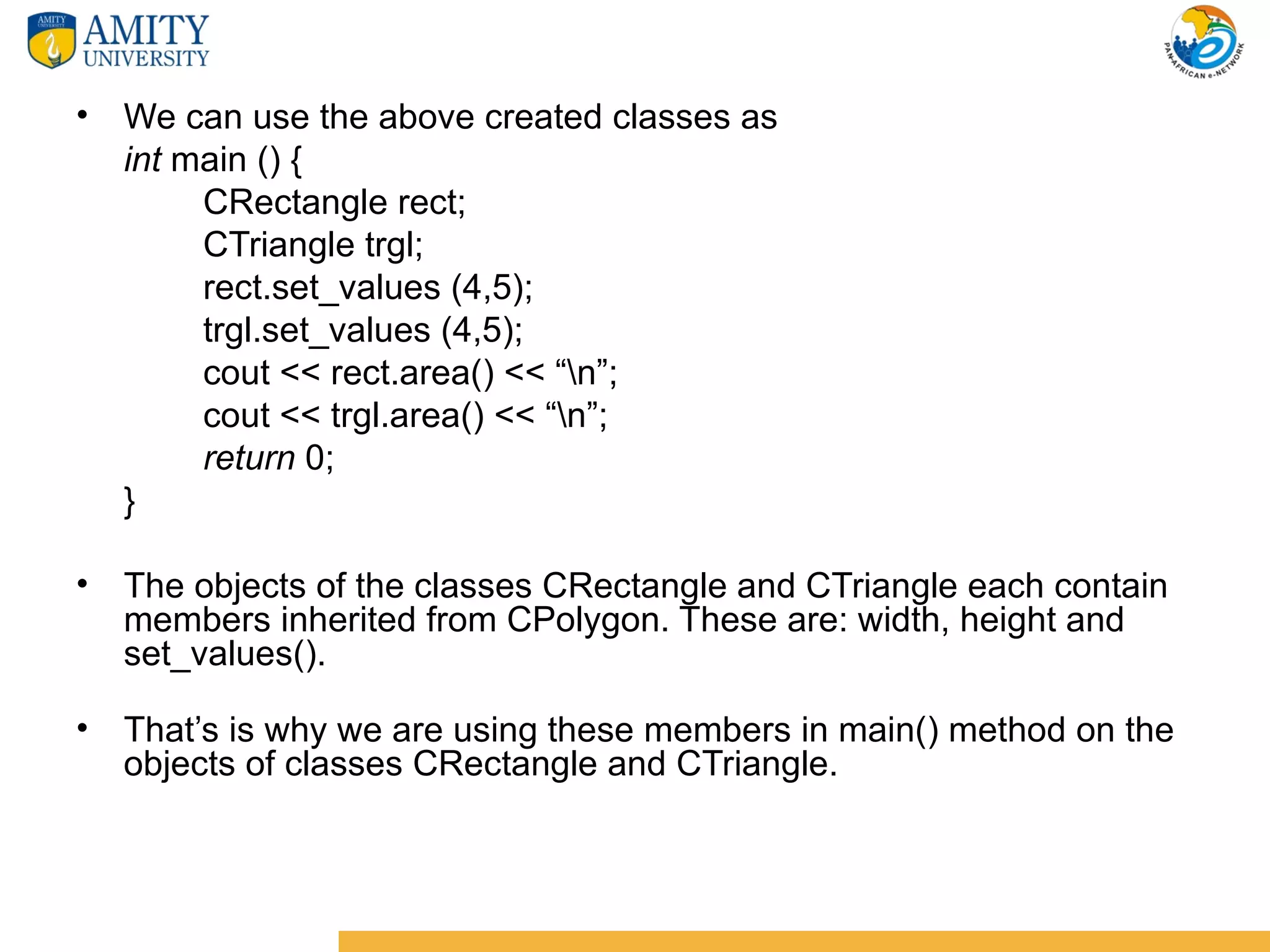 • We can use the above created classes as
  int main () {
       CRectangle rect;
       CTriangle trgl;
       rect.set_values (4,5);
       trgl.set_values (4,5);
       cout << rect.area() << “n”;
       cout << trgl.area() << “n”;
       return 0;
  }

• The objects of the classes CRectangle and CTriangle each contain
  members inherited from CPolygon. These are: width, height and
  set_values().

• That’s is why we are using these members in main() method on the
  objects of classes CRectangle and CTriangle.
 