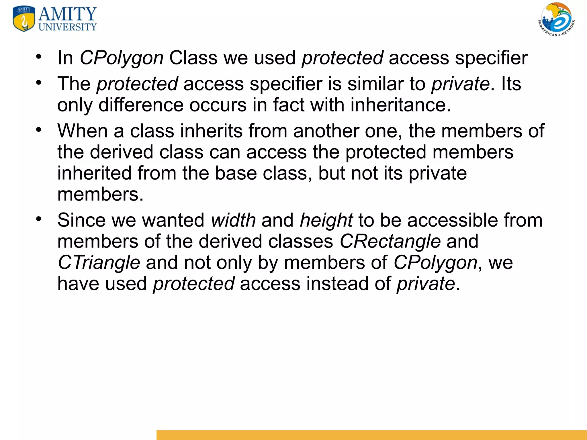 • In CPolygon Class we used protected access specifier
• The protected access specifier is similar to private. Its
  only difference occurs in fact with inheritance.
• When a class inherits from another one, the members of
  the derived class can access the protected members
  inherited from the base class, but not its private
  members.
• Since we wanted width and height to be accessible from
  members of the derived classes CRectangle and
  CTriangle and not only by members of CPolygon, we
  have used protected access instead of private.
 