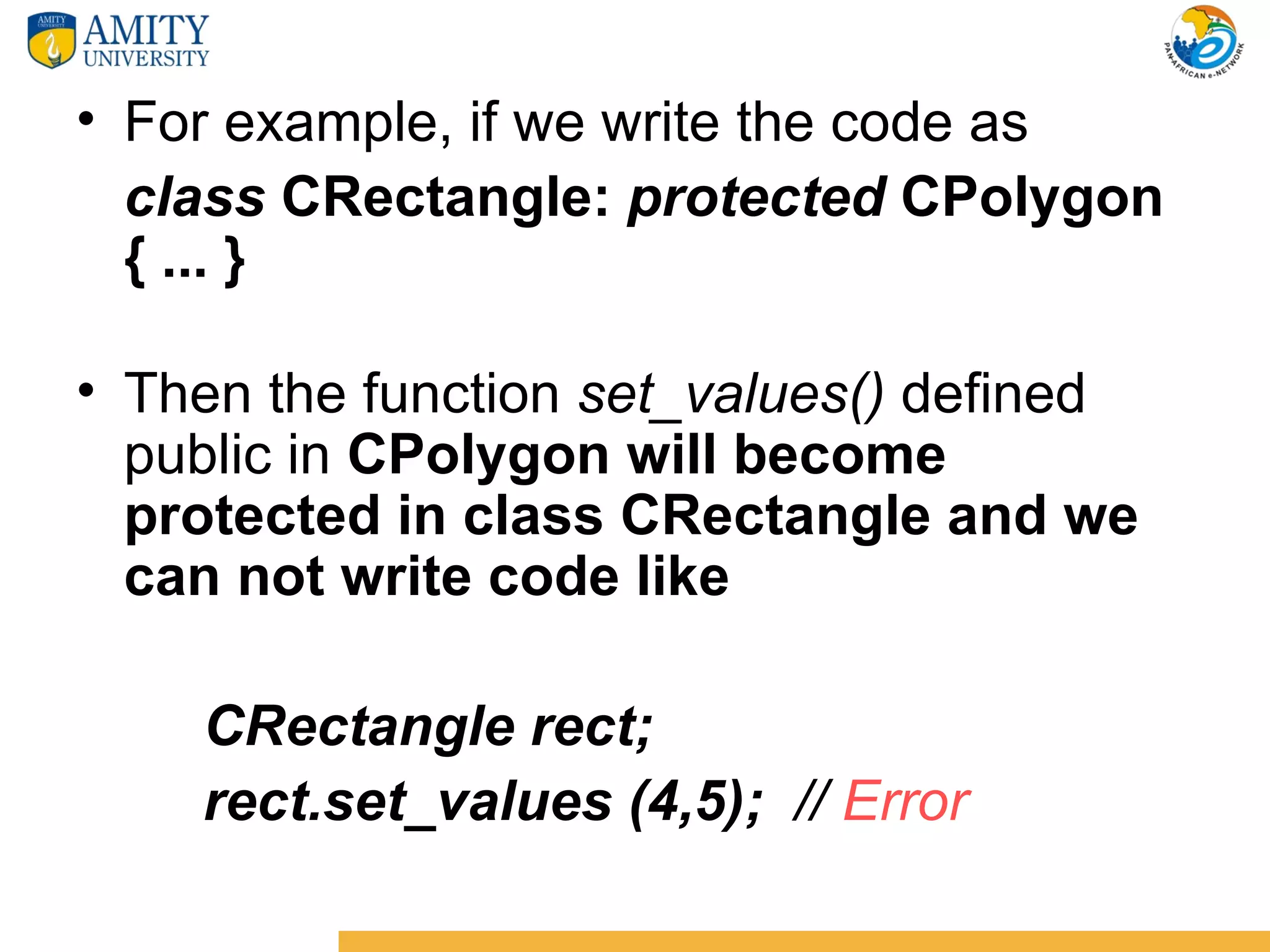 • For example, if we write the code as
  class CRectangle: protected CPolygon
  { ... }

• Then the function set_values() defined
  public in CPolygon will become
  protected in class CRectangle and we
  can not write code like

    CRectangle rect;
    rect.set_values (4,5); // Error
 